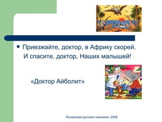 Приезжайте, доктор, в Африку скорей. И спасите, доктор, Наших малышей! «Доктор Айболит» Йыхвиская русская гимназия, 2008 