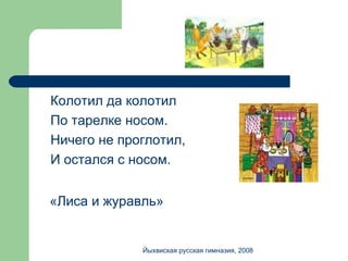 Колотил да колотил По тарелке носом. Ничего не проглотил, И остался с носом. «Лиса и журавль» Йыхвиская русская гимназия, 2008 