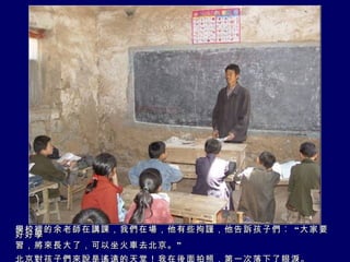 學校裡的余老師在講課，我們在場，他有些拘謹，他告訴孩子們︰ “大家要好好學 習，將來長大了，可以坐火車去北京。” 北京對孩子們來說是遙遠的天堂！我在後面拍照，第一次落下了眼淚。 