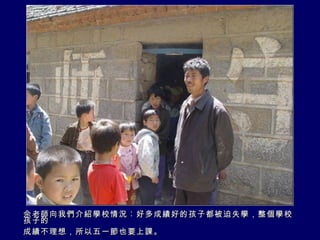 佘老師向我們介紹學校情況︰好多成績好的孩子都被迫失學，整個學校孩子的 成績不理想，所以五一節也要上課。 