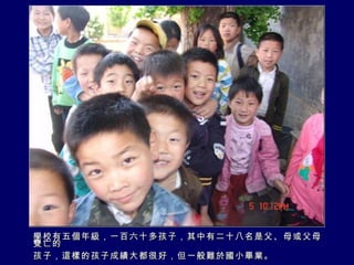 學校有五個年級，一百六十多孩子，其中有二十八名是父、母或父母雙亡的 孩子，這樣的孩子成績大都很好，但一般難於國小畢業。 