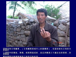 這裡沒有父母離異，（父母離異是城市人的富貴病），但這些缺失父母的大多是打 工過程中的事故、車禍、疾病等造成的，並且多數是三十歲左右的爸爸，佘老師扳 著指頭說出每個爸爸死亡的孩子的名字。 