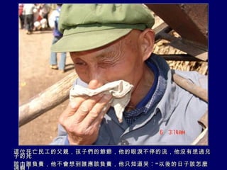 這位死亡民工的父親，孩子們的爺爺，他的眼淚不停的流，他沒有想過兒子的死 該由誰負責，他不會想到誰應該負責，他只知道哭︰“以後的日子該怎麼過啊！ 