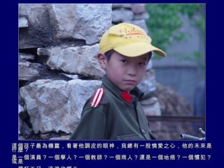 這個孩子最為機靈，看著他調皮的眼神，我總有一股憐愛之心，他的未來是什麼？ 是一個演員？一個學人？一個教師？一個商人？還是一個地痞？一個慣犯？或是 一個打工仔，流浪他鄉？ 