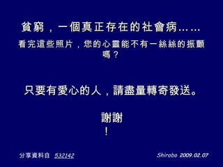 只要有愛心的人，請盡量轉寄發送 。 Shirobo   2009.02.07 分享資料自   532142 謝謝！ 貧窮，一個真正存在的社會病…… 看完這些照片，您的心靈能不有一絲絲的振顫嗎？ 