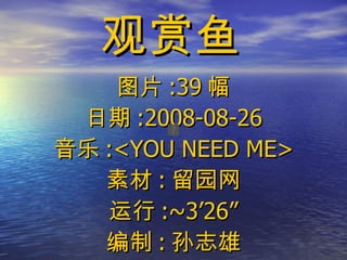 观赏鱼 图片 :39 幅 日期 :2008-08-26 音乐 :<YOU NEED ME> 素材 : 留园网 运行 :~3’26” 编制 : 孙志雄 