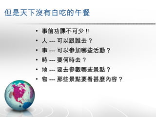 但是天下沒有白吃的午餐 事前功課不可少 !! 人 --- 可以跟誰去 ? 事 --- 可以參加哪些活動 ? 時 --- 要何時去 ? 地 --- 要去參觀哪些景點 ? 物 --- 那些景點要看甚麼內容 ? 