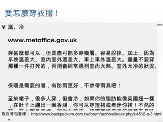 要怎麼穿衣服 ! 濕、冷 www.metoffice.gov.uk 穿甚麼都可以，但是盡可能多穿幾層、容易脫掉、加上，因為早晚溫差大、室內室外溫差大、車上車外溫差大。盡量不要穿那種一件打死的，否則會經常遇到室內太熱、室外太冷的狀況。 保暖是需要的喔，有防雨更好，不然帶雨具吧！ 至於裙子，很多人穿，但會冷，如果你的脂肪能像英國妞一樣，在肚子上纏出一圈香腸，你可以穿短裙或者迷你裙！不然的話，至少要是長裙、稍微有厚度、裡面要準備長筒襪甚至長靴。 取自背包客棧： http://www.backpackers.com.tw/forum/archive/index.php/t-4512-p-3.html 