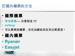 訂國外機票的方法 國際機票 背包客棧 ---- 注意稅金 !!!! AirNinja 可以買兩段機票，往往加總起來反而比較便宜 ! 國內機票 Ryanair Easyjet 