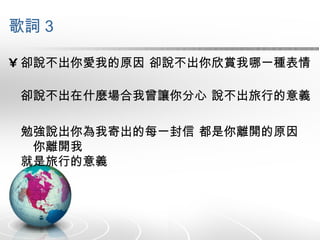 歌詞 3 卻說不出你愛我的原因 卻說不出你欣賞我哪一種表情 卻說不出在什麼場合我曾讓你分心 說不出旅行的意義 勉強說出你為我寄出的每一封信 都是你離開的原因　　你離開我 就是旅行的意義 