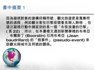 書中摘要 1 因為凝視對象的建構仰賴符號，觀光旅遊更是蒐集符號的過程，例如觀光客在巴黎街頭看見兩人熱吻 ，在這次凝視行動中捕捉到的是一個「永恆浪漫的巴黎」 ( 頁 22) ，所以，在本書裡又遇到新聞學裡的布希亞，布爾斯丁 (Boorstin) 引用布希亞  (Jean baudrillard) 的「假事件」 (pseudo-event) 來談觀光與城市及符號的關係。 