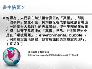 書中摘要 2 他認為，人們現在無法體會真正的「真相」，卻對「假事件」樂此不疲，例如觀光客成群結隊跟著導遊 ，一路享受人為設計的失真景緻，傻乎乎陶醉在假事件裡，絲毫不見周邊的「真實」世界。…這種觀光全是在「環境隔離」（ environmental bubble ），例如在與當地隔離，似曾相識的美式旅館內進行。（頁 29 ） 摘錄自簡余晏部落格：  http://www.yuyen.tw/2008/05/blog-post_819.html 