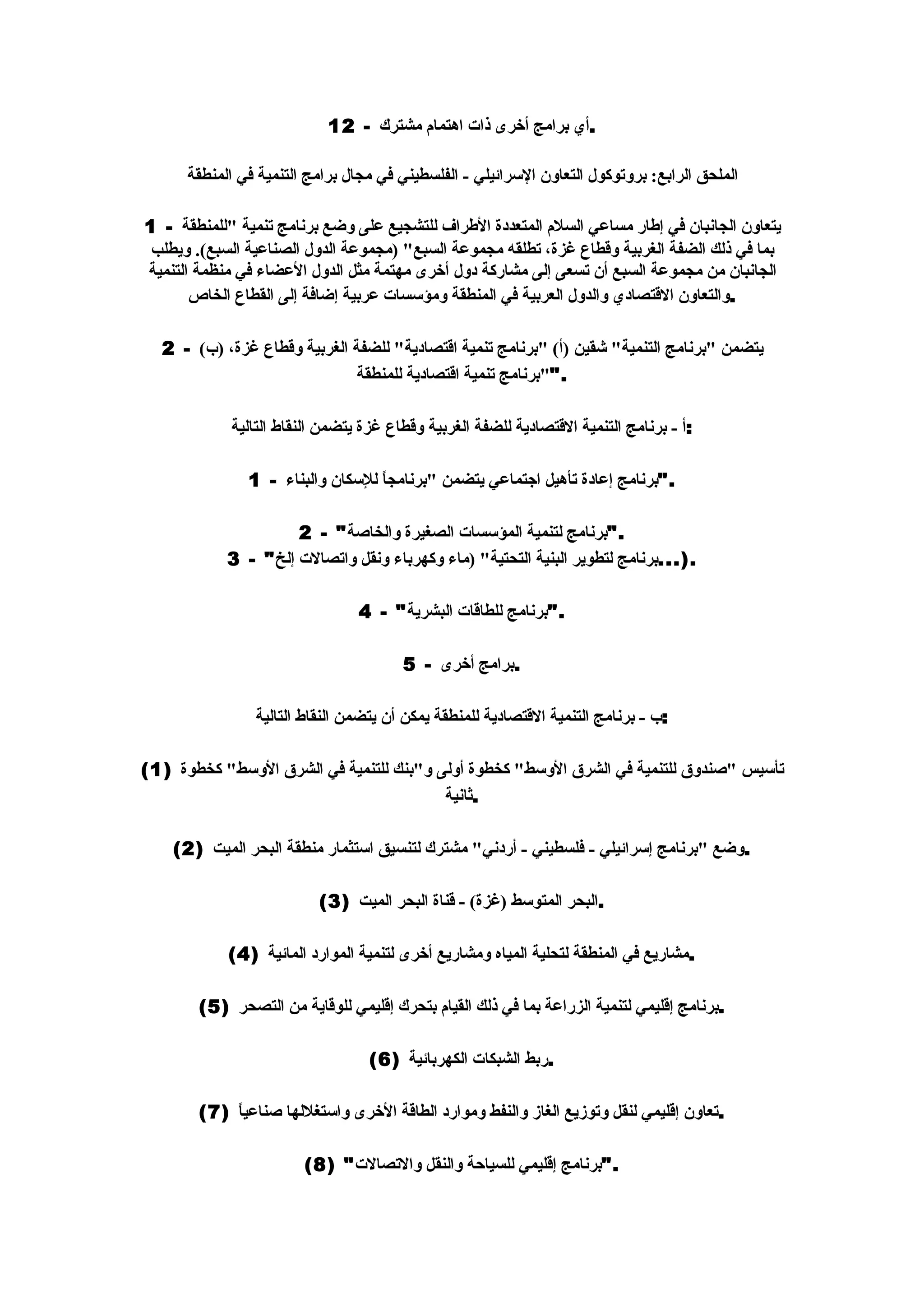 ‫.أي برامج أخرى ذات اهتمام مشترك - 21‬

      ‫الملحق الرابع: بروتوكول التعاون السرائيلي - الفلسطيني في مجال برامج التنمية في المنطقة‬

‫يتعاون الجانبان في إطار مساعي السلم المتعددة الطراف للتشجيع على وضع برنامج تنمية "للمنطقة - 1‬
 ‫بما في ذلك الضفة الغربية وقطاع غزة، تطلقه مجموعة السبع" )مجموعة الدول الصناعية السبع(. ويطلب‬
‫الجانبان من مجموعة السبع أن تسعى إلى مشاركة دول أخرى مهتمة مثل الدول العضاء في منظمة التنمية‬
       ‫.والتعاون القتصادي والدول العربية في المنطقة ومؤسسات عربية إضافة إلى القطاع الخاص‬

  ‫يتضمن "برنامج التنمية" شقين )أ( "برنامج تنمية اقتصادية" للضفة الغربية وقطاع غزة، )ب( - 2‬
                              ‫.""برنامج تنمية اقتصادية للمنطقة‬

            ‫:أ - برنامج التنمية القتصادية للضفة الغربية وقطاع غزة يتضمن النقاط التالية‬

               ‫."برنامج إعادة تأهيل اجتماعي يتضمن "برنامج ً للسكان والبناء - 1‬
                                  ‫ا‬

                     ‫."برنامج لتنمية المؤسسات الصغيرة والخاصة" - 2‬
            ‫.)...برنامج لتطوير البنية التحتية" )ماء وكهرباء ونقل واتصالت إلخ" - 3‬

                                ‫."برنامج للطاقات البشرية" - 4‬

                                       ‫.برامج أخرى - 5‬

                ‫:ب - برنامج التنمية القتصادية للمنطقة يمكن أن يتضمن النقاط التالية‬

‫تأسيس "صندوق للتنمية في الشرق الوسط" كخطوة أولى و"بنك للتنمية في الشرق الوسط" كخطوة )1(‬
                                         ‫.ثانية‬

    ‫.وضع "برنامج إسرائيلي - فلسطيني - أردني" مشترك لتنسيق استثمار منطقة البحر الميت )2(‬

                          ‫.البحر المتوسط )غزة( - قناة البحر الميت )3(‬

            ‫.مشاريع في المنطقة لتحلية المياه ومشاريع أخرى لتنمية الموارد المائية )4(‬

       ‫.برنامج إقليمي لتنمية الزراعة بما في ذلك القيام بتحرك إقليمي للوقاية من التصحر )5(‬

                                  ‫.ربط الشبكات الكهربائية )6(‬

       ‫.تعاون إقليمي لنقل وتوزيع الغاز والنفط وموارد الطاقة الخرى واستغللها صناعي ً )7(‬
           ‫ا‬

                        ‫."برنامج إقليمي للسياحة والنقل والتصالت" )8(‬
 