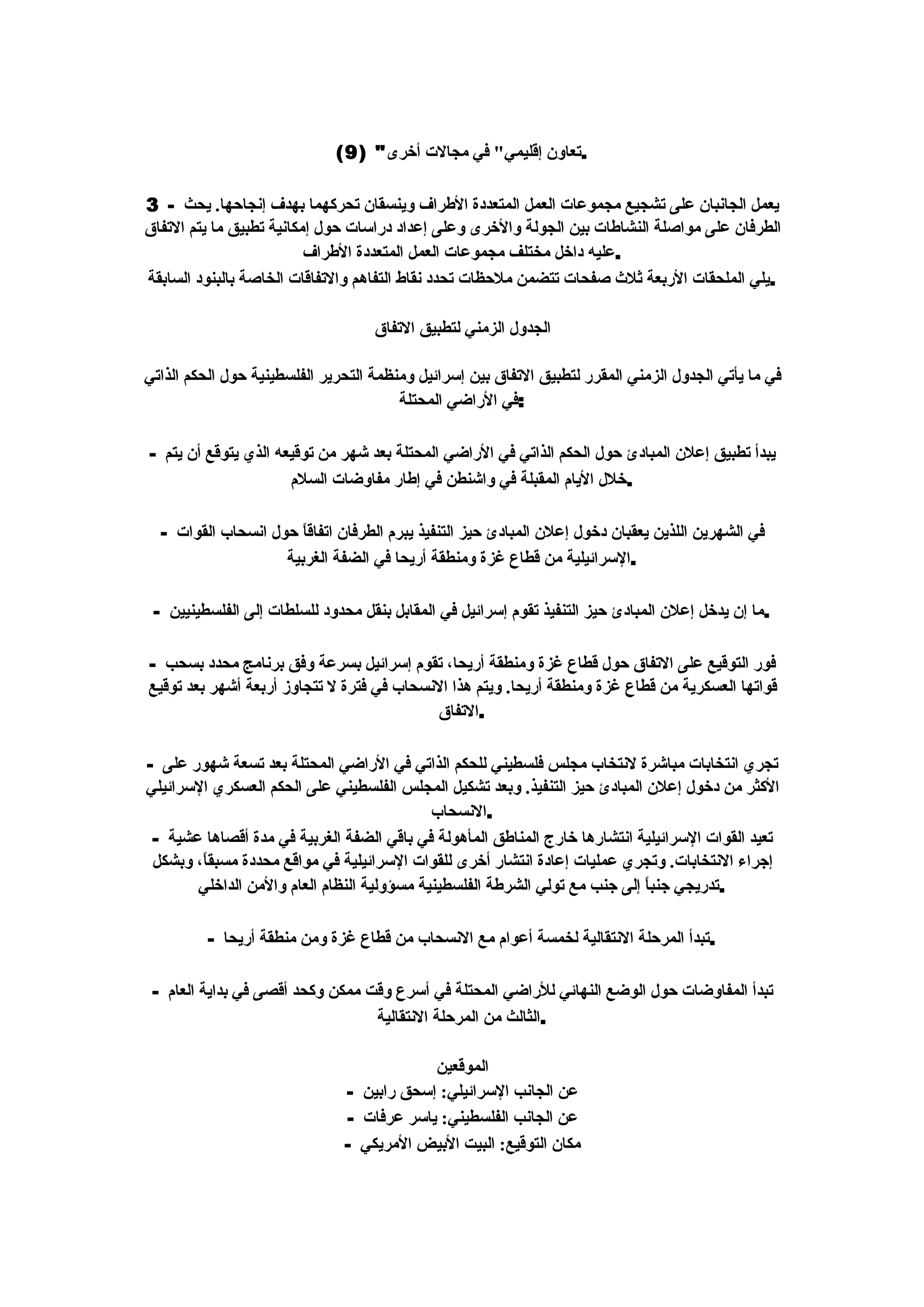‫.تعاون إقليمي" في مجالت أخرى" )9(‬

‫يعمل الجانبان على تشجيع مجموعات العمل المتعددة الطراف وينسقان تحركهما بهدف إنجاحها. يحث - 3‬
‫الطرفان على مواصلة النشاطات بين الجولة والخرى وعلى إعداد دراسات حول إمكانية تطبيق ما يتم التفاق‬
                          ‫.عليه داخل مختلف مجموعات العمل المتعددة الطراف‬
‫.يلي الملحقات الربعة ثلث صفحات تتضمن ملحظات تحدد نقاط التفاهم والتفاقات الخاصة بالبنود السابقة‬

                                    ‫الجدول الزمني لتطبيق التفاق‬

‫في ما يأتي الجدول الزمني المقرر لتطبيق التفاق بين إسرائيل ومنظمة التحرير الفلسطينية حول الحكم الذاتي‬
                                        ‫:في الراضي المحتلة‬

‫يبدأ تطبيق إعلن المبادئ حول الحكم الذاتي في الراضي المحتلة بعد شهر من توقيعه الذي يتوقع أن يتم -‬
                      ‫.خلل اليام المقبلة في واشنطن في إطار مفاوضات السلم‬

  ‫في الشهرين اللذين يعقبان دخول إعلن المبادئ حيز التنفيذ يبرم الطرفان اتفاق ً حول انسحاب القوات -‬
                       ‫ا‬
                    ‫.السرائيلية من قطاع غزة ومنطقة أريحا في الضفة الغربية‬

 ‫.ما إن يدخل إعلن المبادئ حيز التنفيذ تقوم إسرائيل في المقابل بنقل محدود للسلطات إلى الفلسطينيين -‬

‫فور التوقيع على التفاق حول قطاع غزة ومنطقة أريحا، تقوم إسرائيل بسرعة وفق برنامج محدد بسحب -‬
‫قواتها العسكرية من قطاع غزة ومنطقة أريحا. ويتم هذا النسحاب في فترة ل تتجاوز أربعة أشهر بعد توقيع‬
                                           ‫.التفاق‬

‫تجري انتخابات مباشرة لنتخاب مجلس فلسطيني للحكم الذاتي في الراضي المحتلة بعد تسعة شهور على -‬
‫الكثر من دخول إعلن المبادئ حيز التنفيذ. وبعد تشكيل المجلس الفلسطيني على الحكم العسكري السرائيلي‬
                                            ‫.النسحاب‬
 ‫تعيد القوات السرائيلية انتشارها خارج المناطق المأهولة في باقي الضفة الغربية في مدة أقصاها عشية -‬
 ‫إجراء النتخابات. وتجري عمليات إعادة انتشار أخرى للقوات السرائيلية في مواقع محددة مسبق ً، وبشكل‬
        ‫ا‬
       ‫.تدريجي جنب ً إلى جنب مع تولي الشرطة الفلسطينية مسؤولية النظام العام والمن الداخلي‬
                                                                             ‫ا‬

          ‫.تبدأ المرحلة النتقالية لخمسة أعوام مع النسحاب من قطاع غزة ومن منطقة أريحا -‬

 ‫تبدأ المفاوضات حول الوضع النهائي للراضي المحتلة في أسرع وقت ممكن وكحد أقصى في بداية العام -‬
                                  ‫.الثالث من المرحلة النتقالية‬

                                           ‫الموقعين‬
                               ‫عن الجانب السرائيلي: إسحق رابين -‬
                               ‫عن الجانب الفلسطيني: ياسر عرفات -‬
                               ‫مكان التوقيع: البيت البيض المريكي -‬
 