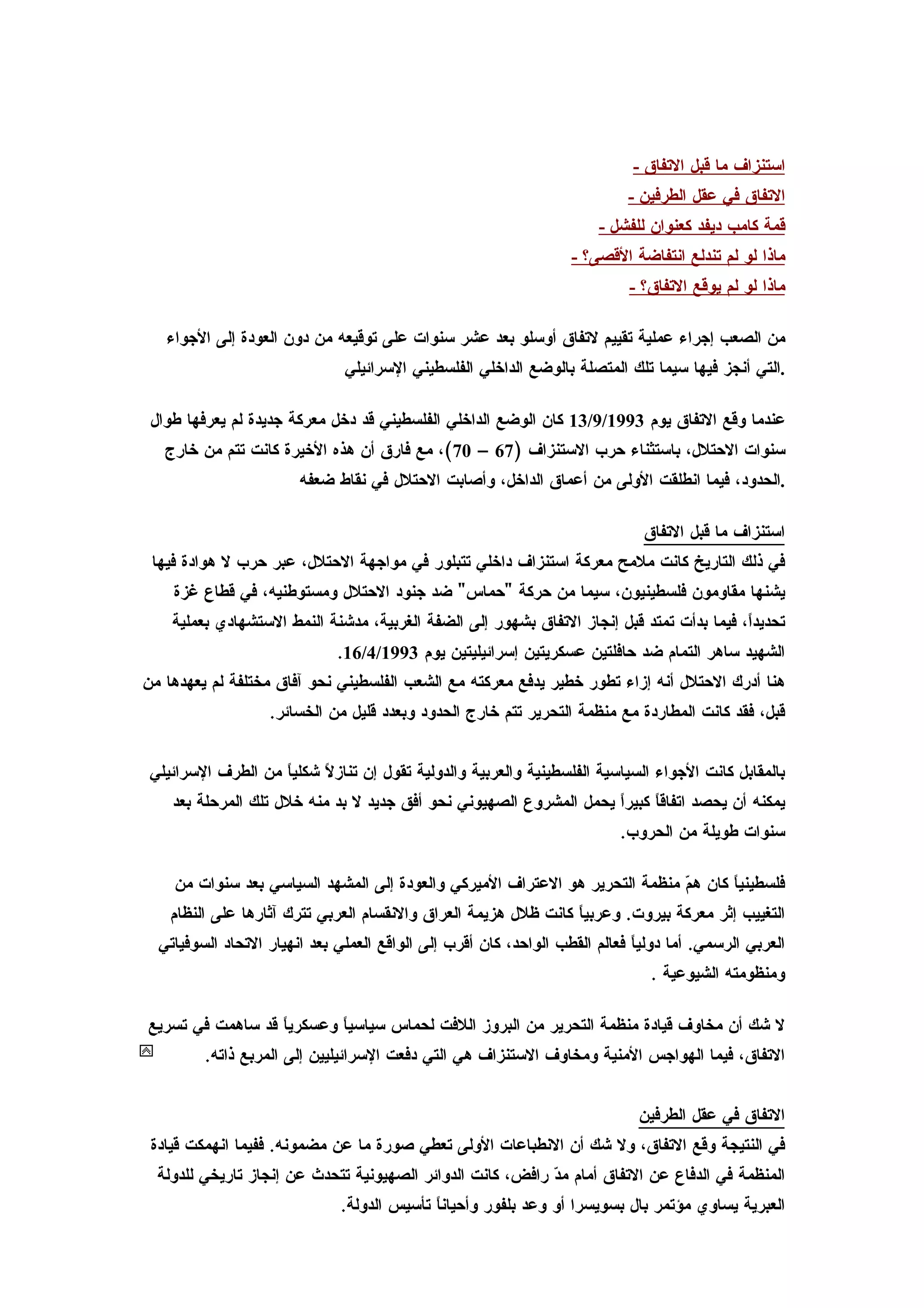 ‫استنزاف ما قبل التفاق -‬
                                                                             ‫التفاق في عقل الطرفين -‬
                                                                        ‫قمة كامب ديفد كعنوان للفشل -‬
                                                                   ‫ماذا لو لم تندلع انتفاضة القصى؟ -‬
                                                                             ‫ماذا لو لم يوقع التفاق؟ -‬

   ‫من الصعب إجراء عملية تقييم لتفاق أوسلو بعد عشر سنوات على توقيعه من دون العودة إلى الجواء‬
                               ‫.التي أنجز فيها سيما تلك المتصلة بالوضع الداخلي الفلسطيني السرائيلي‬

 ‫عندما وقع التفاق يوم 3991/9/31 كان الوضع الداخلي الفلسطيني قد دخل معركة جديدة لم يعرفها طوال‬
   ‫سنوات الحتلل، باستثناء حرب الستنزاف )76 – 07(، مع فارق أن هذه الخيرة كانت تتم من خارج‬
                        ‫.الحدود، فيما انطلقت الولى من أعماق الداخل، وأصابت الحتلل في نقاط ضعفه‬

                                                                               ‫استنزاف ما قبل التفاق‬
 ‫في ذلك التاريخ كانت ملمح معركة استنزاف داخلي تتبلور في مواجهة الحتلل، عبر حرب ل هوادة فيها‬
    ‫يشنها مقاومون فلسطينيون، سيما من حركة "حماس" ضد جنود الحتلل ومستوطنيه، في قطاع غزة‬
    ‫تحديدً، فيما بدأت تمتد قبل إنجاز التفاق بشهور إلى الضفة الغربية، مدشنة النمط الستشهادي بعملية‬
                                                                                           ‫ا‬
                              ‫الشهيد ساهر التمام ضد حافلتين عسكريتين إسرائيليتين يوم 3991/4/61.‬
‫هنا أدرك الحتلل أنه إزاء تطور خطير يدفع معركته مع الشعب الفلسطيني نحو آفاق مختلفة لم يعهدها من‬
                   ‫قبل، فقد كانت المطاردة مع منظمة التحرير تتم خارج الحدود وبعدد قليل من الخسائر.‬


 ‫بالمقابل كانت الجواء السياسية الفلسطينية والعربية والدولية تقول إن تناز ً شكلي ً من الطرف السرائيلي‬
                    ‫ا‬      ‫ل‬
    ‫يمكنه أن يحصد اتفاق ً كبيرً يحمل المشروع الصهيوني نحو أفق جديد ل بد منه خلل تلك المرحلة بعد‬
                                                                    ‫ا‬     ‫ا‬
                                                                           ‫سنوات طويلة من الحروب.‬

    ‫فلسطيني ً كان ه ّ منظمة التحرير هو العتراف الميركي والعودة إلى المشهد السياسي بعد سنوات من‬
                                                                             ‫م‬       ‫ا‬
    ‫التغييب إثر معركة بيروت. وعربي ً كانت ظلل هزيمة العراق والنقسام العربي تترك آثارها على النظام‬
                                                                 ‫ا‬
  ‫العربي الرسمي. أما دولياً فعالم القطب الواحد، كان أقرب إلى الواقع العملي بعد انهيار التحاد السوفياتي‬
                                                                                ‫ومنظومته الشيوعية .‬

‫ل شك أن مخاوف قيادة منظمة التحرير من البروز اللفت لحماس سياسي ً وعسكري ً قد ساهمت في تسريع‬
                  ‫ا‬        ‫ا‬
         ‫التفاق، فيما الهواجس المنية ومخاوف الستنزاف هي التي دفعت السرائيليين إلى المربع ذاته.‬


                                                                              ‫التفاق في عقل الطرفين‬
 ‫في النتيجة وقع التفاق، ول شك أن النطباعات الولى تعطي صورة ما عن مضمونه. ففيما انهمكت قيادة‬
  ‫المنظمة في الدفاع عن التفاق أمام م ّ رافض، كانت الدوائر الصهيونية تتحدث عن إنجاز تاريخي للدولة‬
                                                            ‫د‬
                               ‫العبرية يساوي مؤتمر بال بسويسرا أو وعد بلفور وأحيان ً تأسيس الدولة.‬
                                             ‫ا‬
 