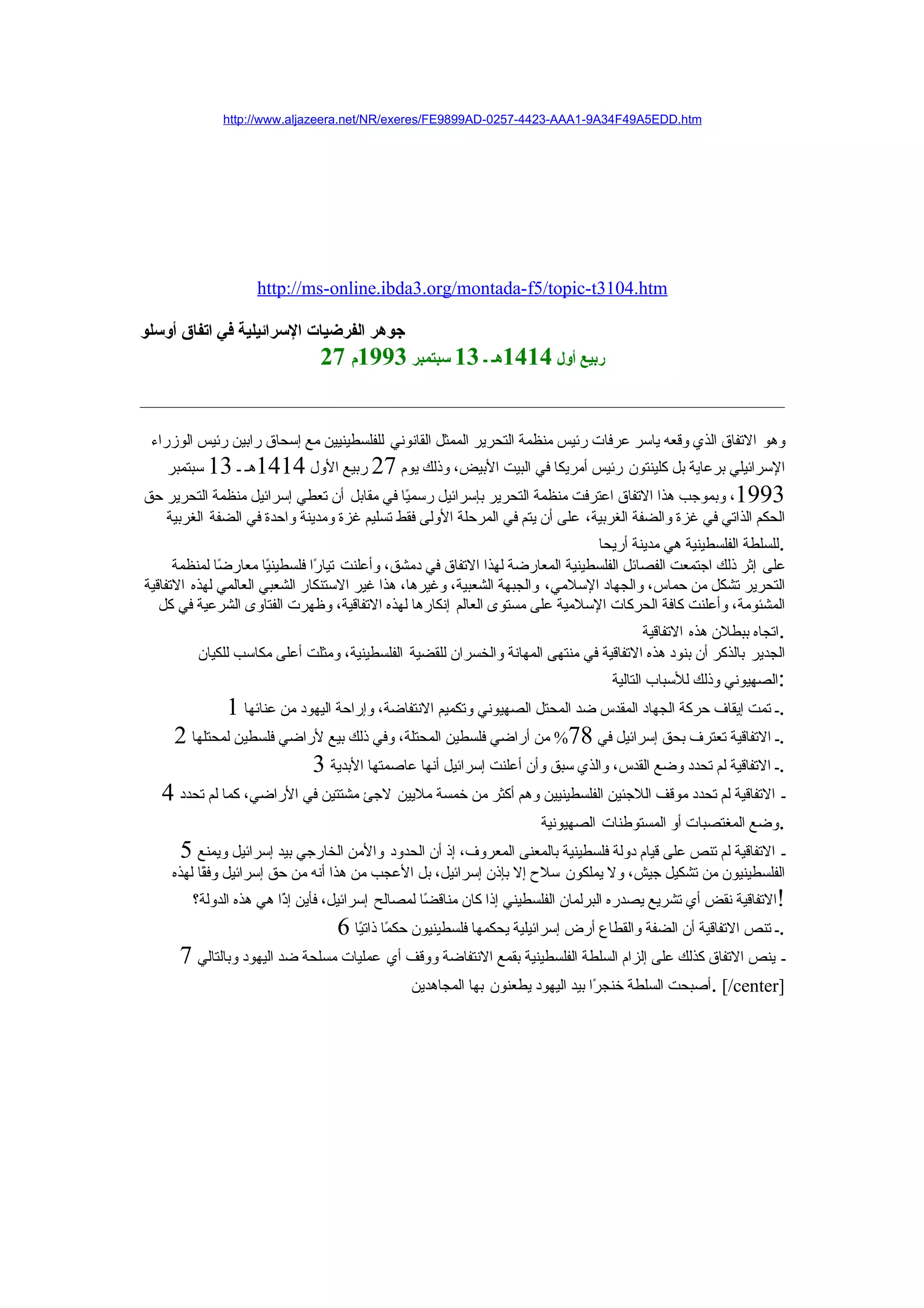 ‫‪http://www.aljazeera.net/NR/exeres/FE9899AD-0257-4423-AAA1-9A34F49A5EDD.htm‬‬




                   ‫‪http://ms-online.ibda3.org/montada-f5/topic-t3104.htm‬‬

‫جوهر الفرضيات السرائيلية في اتفاق أوسلو‬
                               ‫ربيع أول 4141هـ ـ 31 سبتمبر 3991م 72‬


 ‫وهو التفاق الذي وقعه ياسر عرفات رئيس منظمة التحرير الممثل القانوني للفلسطينيين مع إسحاق رابين رئيس الوزراء‬
   ‫السرائيلي برعاية بل كلينتون رئيس أمريكا في البيت البيض، وذلك يوم 72 ربيع الول 4141هـ ـ 31 سبتمبر‬
‫3991، وبموجب هذا التفاق اعترفت منظمة التحرير بإسرائيل رسم ًا في مقابل أن تعطي إسرائيل منظمة التحرير حق‬
                                            ‫ي‬
   ‫الحكم الذاتي في غزة والضفة الغربية، على أن يتم في المرحلة الولى فقط تسليم غزة ومدينة واحدة في الضفة الغربية‬
                                                                                ‫.للسلطة الفلسطينية هي مدينة أريحا‬
      ‫على إثر ذلك اجتمعت الفصائل الفلسطينية المعارضة لهذا التفاق في دمشق، وأعلنت تيا ًا فلسطين ًا معار ًا لمنظمة‬
              ‫ض‬        ‫ي‬        ‫ر‬
‫التحرير تشكل من حماس، والجهاد السلمي، والجبهة الشعبية، وغيرها، هذا غير الستنكار الشعبي العالمي لهذه التفاقية‬
   ‫المشئومة، وأعلنت كافة الحركات السلمية على مستوى العالم إنكارها لهذه التفاقية، وظهرت الفتاوى الشرعية في كل‬
                                                                                      ‫.اتجاه ببطلن هذه التفاقية‬
         ‫الجدير بالذكر أن بنود هذه التفاقية في منتهى المهانة والخسران للقضية الفلسطينية، ومثلت أعلى مكاسب للكيان‬
                                                                                  ‫:الصهيوني وذلك للسباب التالية‬
             ‫.ـ تمت إيقاف حركة الجهاد المقدس ضد المحتل الصهيوني وتكميم النتفاضة، وإراحة اليهود من عنائها 1‬
     ‫.ـ التفاقية تعترف بحق إسرائيل في 87% من أراضي فلسطين المحتلة، وفي ذلك بيع لراضي فلسطين لمحتلها 2‬
                           ‫.ـ التفاقية لم تحدد وضع القدس، والذي سبق وأن أعلنت إسرائيل أنها عاصمتها البدية 3‬
   ‫ـ التفاقية لم تحدد موقف اللجئين الفلسطينيين وهم أكثر من خمسة مليين لجئ مشتتين في الراضي، كما لم تحدد 4‬
                                                                ‫.وضع المغتصبات أو المستوطنات الصهيونية‬
     ‫ـ التفاقية لم تنص على قيام دولة فلسطينية بالمعنى المعروف، إذ أن الحدود والمن الخارجي بيد إسرائيل ويمنع 5‬
    ‫الفلسطينيون من تشكيل جيش، ول يملكون سلح إل بإذن إسرائيل، بل العجب من هذا أنه من حق إسرائيل وف ًا لهذه‬
          ‫ق‬
        ‫!التفاقية نقض أي تشريع يصدره البرلمان الفلسطيني إذا كان مناق ًا لمصالح إسرائيل، فأين إ ًا هي هذه الدولة؟‬
                        ‫ذ‬                         ‫ض‬
                                  ‫.ـ تنص التفاقية أن الضفة والقطاع أرض إسرائيلية يحكمها فلسطينيون حكمًا ذاتيًا 6‬
      ‫ـ ينص التفاق كذلك على إلزام السلطة الفلسطينية بقمع النتفاضة ووقف أي عمليات مسلحة ضد اليهود وبالتالي 7‬
                                           ‫]‪. [/center‬أصبحت السلطة خنج ًا بيد اليهود يطعنون بها المجاهدين‬
                                                                            ‫ر‬
 