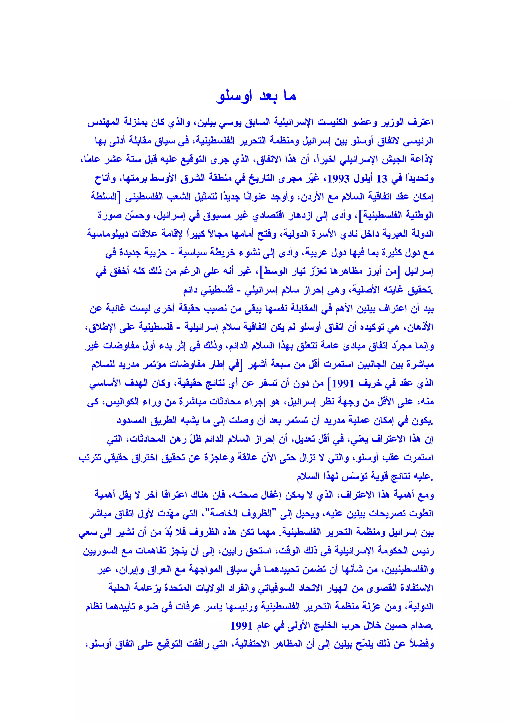 ‫ما بعد اوسلو‬
  ‫اعترف الوزير وعضو الكنيست السرائيلية السابق يوسي بيلين، والذي كان بمنزلة المهندس‬
   ‫الرئيسي لتفاق أوسلو بين إسرائيل ومنظمة التحرير الفلسطينية، في سياق مقابلة أدلى بها‬
‫لذاعة الجيش السرائيلي اخيرً، أن هذا التفاق، الذي جرى التوقيع عليه قبل ستة عشر عا ًا،‬
  ‫م‬                                                      ‫ا‬
   ‫وتحدي ًا في 31 أيلول 3991، غ ّر مجرى التاريخ في منطقة الشرق الوسط برمتها، وأتاح‬
                                                    ‫ي‬                      ‫د‬
  ‫إمكان عقد اتفاقية السلم مع الردن، وأوجد عنوا ًا جدي ًا لتمثيل الشعب الفلسطيني ]السلطة‬
                                  ‫د‬      ‫ن‬
    ‫الوطنية الفلسطينية[، وأدى إلى ازدهار اقتصادي غير مسبوق في إسرائيل، وح ّن صورة‬
          ‫س‬
 ‫الدولة العبرية داخل نادي السرة الدولية، وفتح أمامها مجا ً كبيرً لقامة علقات ديبلوماسية‬
                        ‫ا‬     ‫ل‬
      ‫مع دول كثيرة بما فيها دول عربية، وأدى إلى نشوء خريطة سياسية - حزبية جديدة في‬
    ‫إسرائيل ]من أبرز مظاهرها تع ّز تيار الوسط[، غير أنه على الرغم من ذلك كله أخفق في‬
                                                       ‫ز‬
                         ‫.تحقيق غايته الصلية، وهي إحراز سلم إسرائيلي - فلسطيني دائم‬
  ‫بيد أن اعتراف بيلين الهم في المقابلة نفسها يبقى من نصيب حقيقة أخرى ليست غائبة عن‬
 ‫الذهان، هي توكيده أن اتفاق أوسلو لم يكن اتفاقية سلم إسرائيلية - فلسطينية على الطلق،‬
 ‫وإنما مج ّد اتفاق مبادئ عامة تتعلق بهذا السلم الدائم، وذلك في إثر بدء أول مفاوضات غير‬
                                                                            ‫ر‬
   ‫مباشرة بين الجانبين استمرت أقل من سبعة أشهر ]في إطار مفاوضات مؤتمر مدريد للسلم‬
  ‫الذي عقد في خريف 1991[ من دون أن تسفر عن أي نتائج حقيقية، وكان الهدف الساسي‬
  ‫منه، على القل من وجهة نظر إسرائيل، هو إجراء محادثات مباشرة من وراء الكواليس، كي‬
         ‫.يكون في إمكان عملية مدريد أن تستمر بعد أن وصلت إلى ما يشبه الطريق المسدود‬
      ‫إن هذا العتراف يعني، في أقل تعديل، أن إحراز السلم الدائم ظ ّ رهن المحادثات، التي‬
                          ‫ل‬
‫استمرت عقب أوسلو، والتي ل تزال حتى الن عالقة وعاجزة عن تحقيق اختراق حقيقي تترتب‬
                                                     ‫.عليه نتائج قوية تؤ ّس لهذا السلم‬
                                                                 ‫س‬
   ‫ومع أهمية هذا العتراف، الذي ل يمكن إغفال صحتـه، فإن هناك اعترا ًا آخر ل يقل أهمية‬
                    ‫ف‬
  ‫انطوت تصريحات بيلين عليه، ويحيل إلى "الظروف الخاصة"، التي م ّدت لول اتفاق مباشر‬
                    ‫ه‬
‫بين إسرائيل ومنظمة التحرير الفلسطينية. مهما تكن هذه الظروف فل ُ ّ من أن نشير إلى سعي‬
                   ‫بد‬
‫رئيس الحكومة السرائيلية في ذلك الوقت، استحق رابين، إلى أن ينجز تفاهمات مع السوريين‬
    ‫والفلسطينيين، من شأنها أن تضمن تحييدهمـا في سياق المواجهة مع العراق وإيران، عبر‬
       ‫الستفادة القصوى من انهيار التحاد السوفياتي وانفراد الوليات المتحدة بزعامة الحلبة‬
 ‫الدولية، ومن عزلة منظمة التحرير الفلسطينية ورئيسها ياسر عرفات في ضوء تأييدهما نظام‬
                                    ‫.صدام حسين خلل حرب الخليج الولى في عام 1991‬
 ‫وفضلً عن ذلك يل ّح بيلين إلى أن المظاهر الحتفالية، التي رافقت التوقيع على اتفاق أوسلو،‬
                                                                      ‫م‬
 