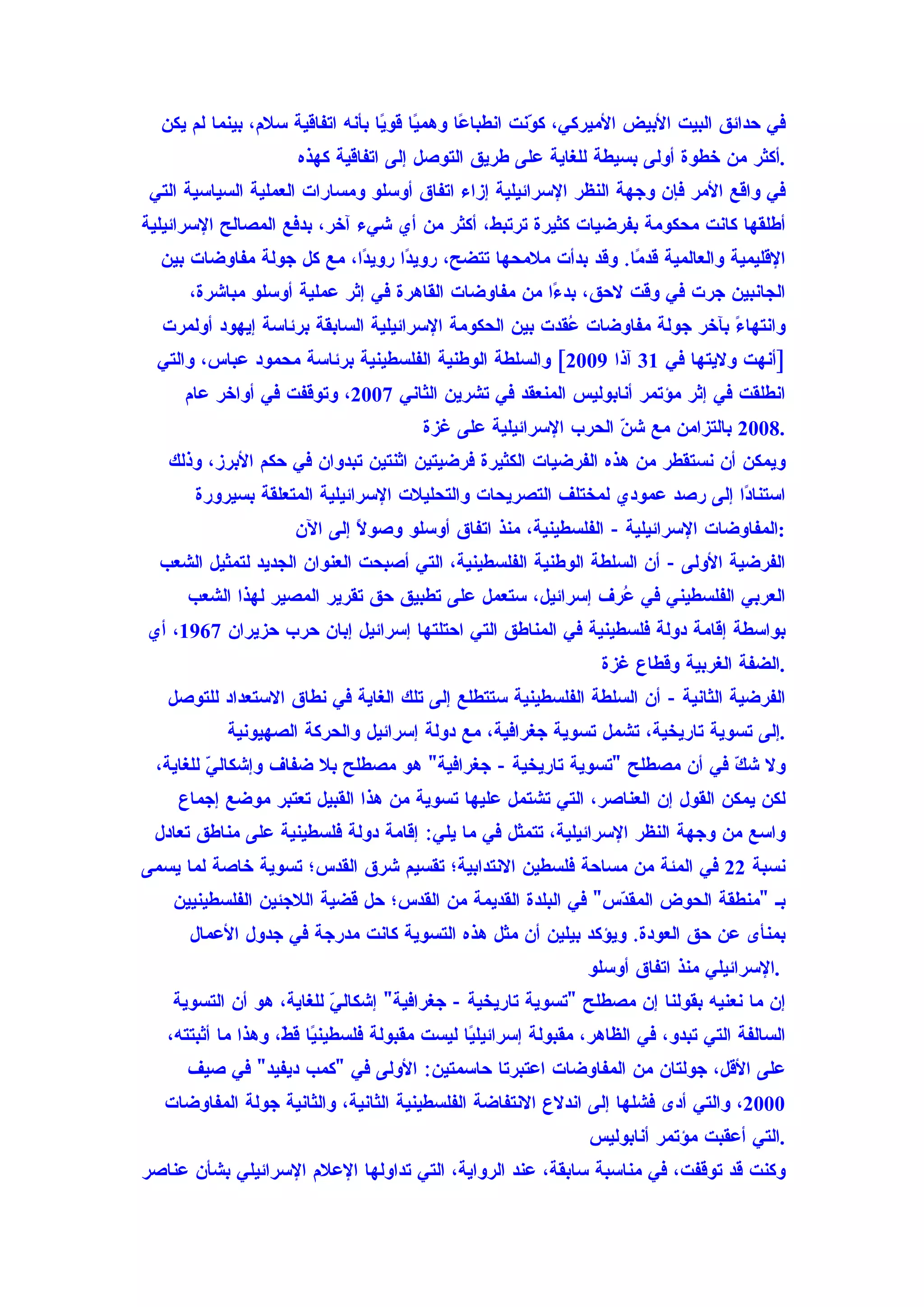 ‫في حدائق البيت البيض الميركي، ك ّنت انطبا ًا وهم ًا قو ًا بأنه اتفاقية سلم، بينما لم يكن‬
                                  ‫ي ي‬          ‫ع‬         ‫و‬
                      ‫.أكثر من خطوة أولى بسيطة للغاية على طريق التوصل إلى اتفاقية كهذه‬
 ‫في واقع المر فإن وجهة النظر السرائيلية إزاء اتفاق أوسلو ومسارات العملية السياسية التي‬
‫أطلقها كانت محكومة بفرضيات كثيرة ترتبط، أكثر من أي شيء آخر، بدفع المصالح السرائيلية‬
  ‫القليمية والعالمية قد ًا. وقد بدأت ملمحها تتضح، روي ًا روي ًا، مع كل جولة مفاوضات بين‬
                           ‫د‬      ‫د‬                             ‫م‬
      ‫الجانبين جرت في وقت لحق، بد ًا من مفاوضات القاهرة في إثر عملية أوسلو مباشرة،‬
                                                     ‫ء‬
  ‫وانتهاءً بآخر جولة مفاوضات ُقدت بين الحكومة السرائيلية السابقة برئاسة إيهود أولمرت‬
                                                        ‫ع‬
  ‫]أنهت وليتها في 13 آذا 9002[ والسلطة الوطنية الفلسطينية برئاسة محمود عباس، والتي‬
     ‫انطلقت في إثر مؤتمر أنابوليس المنعقد في تشرين الثاني 7002، وتوقفت في أواخر عام‬
                                        ‫.8002 بالتزامن مع ش ّ الحرب السرائيلية على غزة‬
                                                                 ‫ن‬
   ‫ويمكن أن نستقطر من هذه الفرضيات الكثيرة فرضيتين اثنتين تبدوان في حكم البرز، وذلك‬
       ‫استنا ًا إلى رصد عمودي لمختلف التصريحات والتحليلت السرائيلية المتعلقة بسيرورة‬
                                                                             ‫د‬
                     ‫:المفاوضات السرائيلية - الفلسطينية، منذ اتفاق أوسلو وصو ً إلى الن‬
                             ‫ل‬
  ‫الفرضية الولى - أن السلطة الوطنية الفلسطينية، التي أصبحت العنوان الجديد لتمثيل الشعب‬
      ‫العربي الفلسطيني في ُرف إسرائيل، ستعمل على تطبيق حق تقرير المصير لهذا الشعب‬
                                                            ‫ع‬
‫بواسطة إقامة دولة فلسطينية في المناطق التي احتلتها إسرائيل إبان حرب حزيران 7691، أي‬
                                                                  ‫.الضفة الغربية وقطاع غزة‬
   ‫الفرضية الثانية - أن السلطة الفلسطينية ستتطلع إلى تلك الغاية في نطاق الستعداد للتوصل‬
           ‫.إلى تسوية تاريخية، تشمل تسوية جغرافية، مع دولة إسرائيل والحركة الصهيونية‬
 ‫ول ش ّ في أن مصطلح "تسوية تاريخية - جغرافية" هو مصطلح بل ضفاف وإشكال ّ للغاية،‬
         ‫ي‬                                                               ‫ك‬
    ‫لكن يمكن القول إن العناصر، التي تشتمل عليها تسوية من هذا القبيل تعتبر موضع إجماع‬
 ‫واسع من وجهة النظر السرائيلية، تتمثل في ما يلي: إقامة دولة فلسطينية على مناطق تعادل‬
‫نسبة 22 في المئة من مساحة فلسطين النتدابية؛ تقسيم شرق القدس؛ تسوية خاصة لما يسمى‬
    ‫بـ "منطقة الحوض المق ّس" في البلدة القديمة من القدس؛ حل قضية اللجئين الفلسطينيين‬
                                                              ‫د‬
      ‫بمنأى عن حق العودة. ويؤكد بيلين أن مثل هذه التسوية كانت مدرجة في جدول العمال‬
                                                                ‫.السرائيلي منذ اتفاق أوسلو‬
    ‫إن ما نعنيه بقولنا إن مصطلح "تسوية تاريخية - جغرافية" إشكال ّ للغاية، هو أن التسوية‬
                          ‫ي‬
   ‫السالفة التي تبدو، في الظاهر، مقبولة إسرائيل ًا ليست مقبولة فلسطين ًا ق ّ، وهذا ما أثبتته،‬
                    ‫ي ط‬                        ‫ي‬
      ‫على القل، جولتان من المفاوضات اعتبرتا حاسمتين: الولى في "كمب ديفيد" في صيف‬
   ‫0002، والتي أدى فشلها إلى اندلع النتفاضة الفلسطينية الثانية، والثانية جولة المفاوضات‬
                                                                ‫.التي أعقبت مؤتمر أنابوليس‬
‫وكنت قد توقفت، في مناسبة سابقة، عند الرواية، التي تداولها العلم السرائيلي بشأن عناصر‬
 