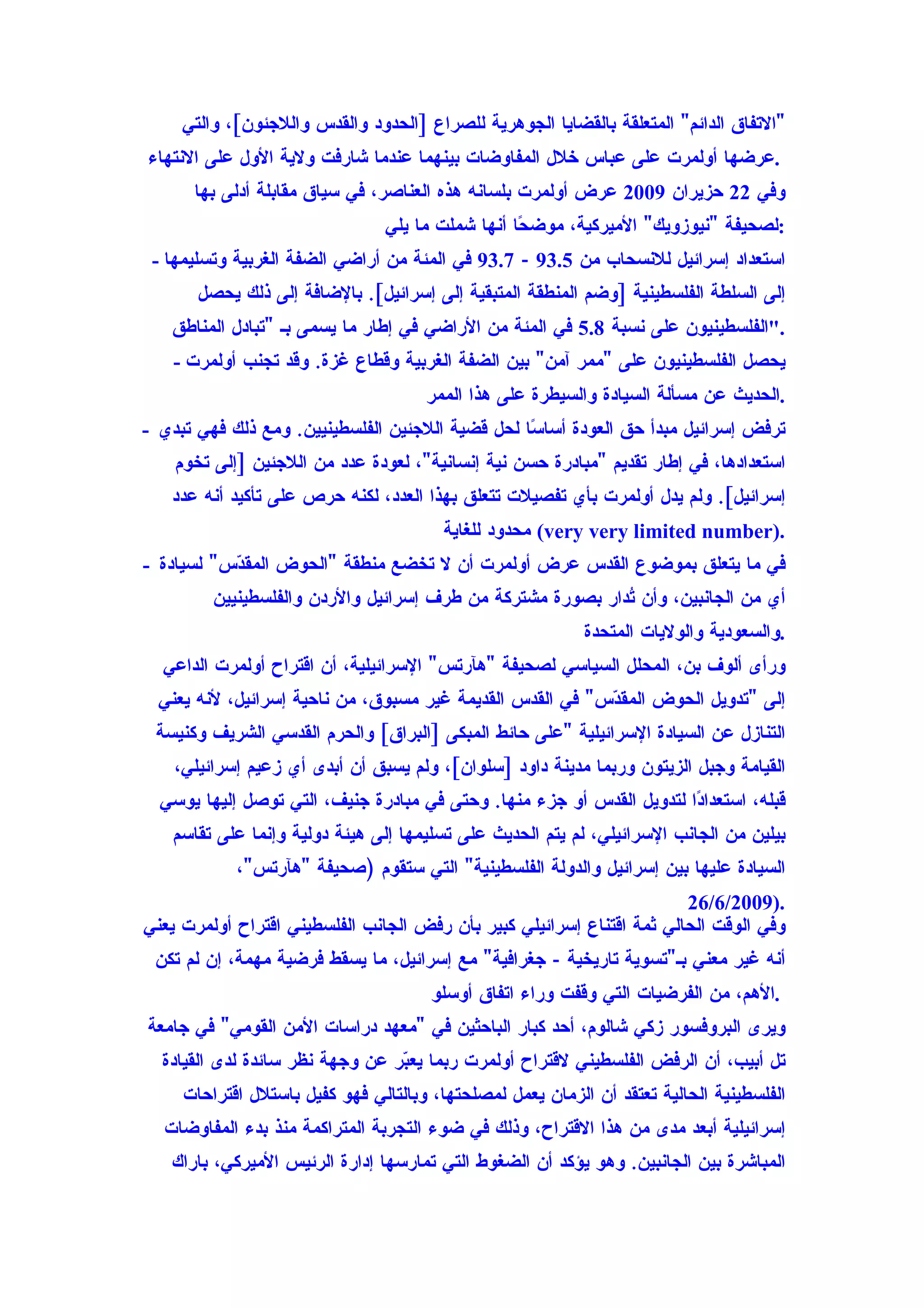 ‫"التفاق الدائم" المتعلقة بالقضايا الجوهرية للصراع ]الحدود والقدس واللجئون[، والتي‬
‫.عرضها أولمرت على عباس خلل المفاوضات بينهما عندما شارفت ولية الول على النتهاء‬
      ‫وفي 22 حزيران 9002 عرض أولمرت بلسانه هذه العناصر، في سياق مقابلة أدلى بها‬
                                ‫:لصحيفة "نيوزويك" الميركية، موض ًا أنها شملت ما يلي‬
                                                  ‫ح‬
 ‫استعداد إسرائيل للنسحاب من 5.39 - 7.39 في المئة من أراضي الضفة الغربية وتسليمها -‬
       ‫إلى السلطة الفلسطينية ]وضم المنطقة المتبقية إلى إسرائيل[. بالضافة إلى ذلك يحصل‬
   ‫."الفلسطينيون على نسبة 8.5 في المئة من الراضي في إطار ما يسمى بـ "تبادل المناطق‬
    ‫يحصل الفلسطينيون على "ممر آمن" بين الضفة الغربية وقطاع غزة. وقد تجنب أولمرت -‬
                                      ‫.الحديث عن مسألة السيادة والسيطرة على هذا الممر‬
‫ترفض إسرائيل مبدأ حق العودة أسا ًا لحل قضية اللجئين الفلسطينيين. ومع ذلك فهي تبدي -‬
                                                  ‫س‬
    ‫استعدادها، في إطار تقديم "مبادرة حسن نية إنسانية"، لعودة عدد من اللجئين ]إلى تخوم‬
   ‫إسرائيل[. ولم يدل أولمرت بأي تفصيلت تتعلق بهذا العدد، لكنه حرص على تأكيد أنه عدد‬
                                        ‫.)‪ (very very limited number‬محدود للغاية‬
‫في ما يتعلق بموضوع القدس عرض أولمرت أن ل تخضع منطقة "الحوض المق ّس" لسيادة -‬
           ‫د‬
         ‫أي من الجانبين، وأن ُدار بصورة مشتركة من طرف إسرائيل والردن والفلسطينيين‬
                                                            ‫ت‬
                                                            ‫.والسعودية والوليات المتحدة‬
  ‫ورأى ألوف بن، المحلل السياسي لصحيفة "هآرتس" السرائيلية، أن اقتراح أولمرت الداعي‬
  ‫إلى "تدويل الحوض المق ّس" في القدس القديمة غير مسبوق، من ناحية إسرائيل، لنه يعني‬
                                                           ‫د‬
 ‫التنازل عن السيادة السرائيلية "على حائط المبكى ]البراق[ والحرم القدسي الشريف وكنيسة‬
    ‫القيامة وجبل الزيتون وربما مدينة داود ]سلوان[، ولم يسبق أن أبدى أي زعيم إسرائيلي،‬
  ‫قبله، استعدا ًا لتدويل القدس أو جزء منها. وحتى في مبادرة جنيف، التي توصل إليها يوسي‬
                                                                       ‫د‬
   ‫بيلين من الجانب السرائيلي، لم يتم الحديث على تسليمها إلى هيئة دولية وإنما على تقاسم‬
            ‫السيادة عليها بين إسرائيل والدولة الفلسطينية" التي ستقوم )صحيفة "هآرتس"،‬
                                                                        ‫.)9002/6/62‬
‫وفي الوقت الحالي ثمة اقتناع إسرائيلي كبير بأن رفض الجانب الفلسطيني اقتراح أولمرت يعني‬
 ‫أنه غير معني بـ"تسوية تاريخية - جغرافية" مع إسرائيل، ما يسقط فرضية مهمة، إن لم تكن‬
                                       ‫.الهم، من الفرضيات التي وقفت وراء اتفاق أوسلو‬
‫ويرى البروفسور زكي شالوم، أحد كبار الباحثين في "معهد دراسات المن القومي" في جامعة‬
  ‫تل أبيب، أن الرفض الفلسطيني لقتراح أولمرت ربما يع ّر عن وجهة نظر سائدة لدى القيادة‬
                                 ‫ب‬
     ‫الفلسطينية الحالية تعتقد أن الزمان يعمل لمصلحتها، وبالتالي فهو كفيل باستلل اقتراحات‬
  ‫إسرائيلية أبعد مدى من هذا القتراح، وذلك في ضوء التجربة المتراكمة منذ بدء المفاوضات‬
   ‫المباشرة بين الجانبين. وهو يؤكد أن الضغوط التي تمارسها إدارة الرئيس الميركي، باراك‬
 