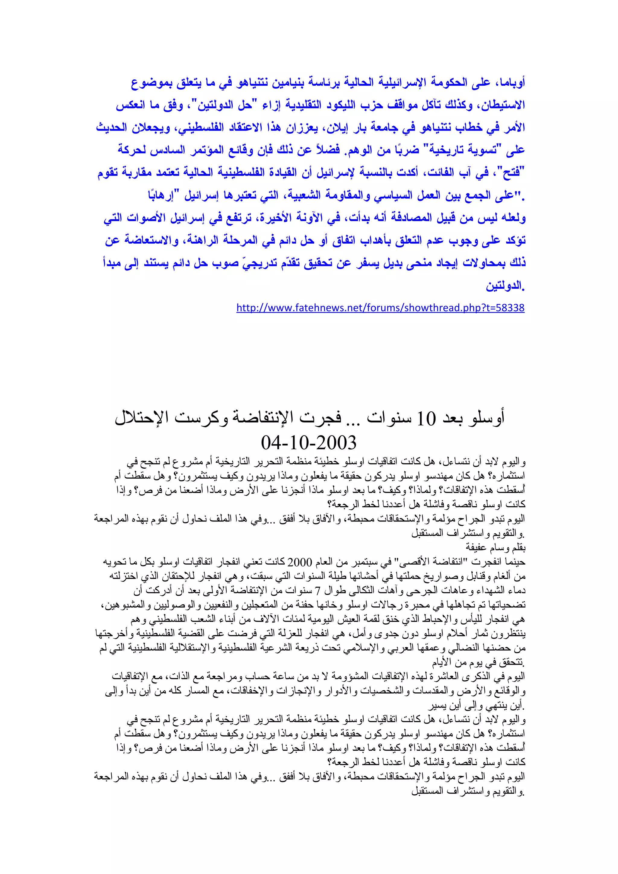 ‫أوباما، على الحكومة السرائيلية الحالية برئاسة بنيامين نتنياهو في ما يتعلق بموضوع‬
     ‫الستيطان، وكذلك تآكل مواقف حزب الليكود التقليدية إزاء "حل الدولتين"، وفق ما انعكس‬
‫المر في خطاب نتنياهو في جامعة بار إيلن، يعززان هذا العتقاد الفلسطيني، ويجعلن الحديث‬
     ‫على "تسوية تاريخية" ضر ًا من الوهم. فضلً عن ذلك فإن وقائع المؤتمر السادس لحركة‬
                                                           ‫ب‬
‫"فتح"، في آب الفائت، أكدت بالنسبة لسرائيل أن القيادة الفلسطينية الحالية تعتمد مقاربة تقوم‬
             ‫."على الجمع بين العمل السياسي والمقاومة الشعبية، التي تعتبرها إسرائيل "إرها ًا‬
              ‫ب‬
  ‫ولعله ليس من قبيل المصادفة أنه بدأت، في الونة الخيرة، ترتفع في إسرائيل الصوات التي‬
  ‫تؤكد على وجوب عدم التعلق بأهداب اتفاق أو حل دائم في المرحلة الراهنة، والستعاضة عن‬
  ‫ذلك بمحاولت إيجاد منحى بديل يسفر عن تحقيق تق ّم تدريج ّ صوب حل دائم يستند إلى مبدأ‬
                             ‫ي‬        ‫د‬
                                                                                               ‫.الدولتين‬
                                  ‫83385=‪http://www.fatehnews.net/forums/showthread.php?t‬‬




    ‫أوسلو بعد 01 سنوات ... فجرت النتفاضة وكرست الحتلل‬
                    ‫3002-01-40‬
          ‫واليوم لبد أن نتساءل، هل كانت اتفاقيات اوسلو خطيئة منظمة التحرير التاريخية أم مشروع لم تنجح في‬
      ‫استثماره؟ هل كان مهندسو اوسلو يدركون حقيقة ما يفعلون وماذا يريدون وكيف يستثمرون؟ وهل سقطت أم‬
       ‫ُسقطت هذه التفاقات؟ ولماذا؟ وكيف؟ ما بعد اوسلو ماذا أنجزنا على الرض وماذا أضعنا من فرص؟ وإذا‬     ‫أ‬
                                                         ‫كانت اوسلو ناقصة وفاشلة هل أعددنا لخط الرجعة؟‬
‫اليوم تبدو الجراح مؤلمة والستحقاقات محبطة، والفاق بل أففق ...وفي هذا الملف نحاول أن نقوم بهذه المراجعة‬
                                                                             ‫.والتقويم واستشراف المستقبل‬
                                                                                          ‫بقلم وسام عفيفة‬
   ‫حينما انفجرت "انتفاضة القصى" في سبتمبر من العام 0002 كانت تعني انفجار اتفاقيات اوسلو بكل ما تحويه‬
     ‫من ألغام وقنابل وصواريخ حملتها في أحشائها طيلة السنوات التي سبقت، وهي انفجار للحتقان الذي اختزلته‬
            ‫دماء الشهداء وعاهات الجرحى وآهات الثكالى طوال 7 سنوات من النتفاضة الولى بعد أن أدركت أن‬
  ‫تضحياتها تم تجاهلها في محبرة رجالت اوسلو وخانها حفنة من المتعجلين والنفعيين والوصوليين والمشبوهين،‬
           ‫هي انفجار لليأس والحباط الذي خنق لقمة العيش اليومية لمئات اللف من أبناء الشعب الفلسطيني وهم‬
‫ينتظرون ثمار أحلم اوسلو دون جدوى وأمل، هي انفجار للعزلة التي فرضت على القضية الفلسطينية وأخرجتها‬
 ‫من حضنها النضالي وعمقها العربي والسلمي تحت ذريعة الشرعية الفلسطينية والستقللية الفلسطينية التي لم‬
                                                                                  ‫.تتحقق في يوم من اليام‬
     ‫اليوم في الذكرى العاشرة لهذه التفاقيات المشؤومة ل بد من ساعة حساب ومراجعة مع الذات، مع التفاقيات‬
   ‫والوقائع والرض والمقدسات والشخصيات والدوار والنجازات والخفاقات، مع المسار كله من أين بدأ وإلى‬
                                                                                 ‫.أين ينتهي وإلى أين يسير‬
          ‫واليوم لبد أن نتساءل، هل كانت اتفاقيات اوسلو خطيئة منظمة التحرير التاريخية أم مشروع لم تنجح في‬
      ‫استثماره؟ هل كان مهندسو اوسلو يدركون حقيقة ما يفعلون وماذا يريدون وكيف يستثمرون؟ وهل سقطت أم‬
       ‫ُسقطت هذه التفاقات؟ ولماذا؟ وكيف؟ ما بعد اوسلو ماذا أنجزنا على الرض وماذا أضعنا من فرص؟ وإذا‬     ‫أ‬
                                                         ‫كانت اوسلو ناقصة وفاشلة هل أعددنا لخط الرجعة؟‬
‫اليوم تبدو الجراح مؤلمة والستحقاقات محبطة، والفاق بل أففق ...وفي هذا الملف نحاول أن نقوم بهذه المراجعة‬
                                                                             ‫.والتقويم واستشراف المستقبل‬
 