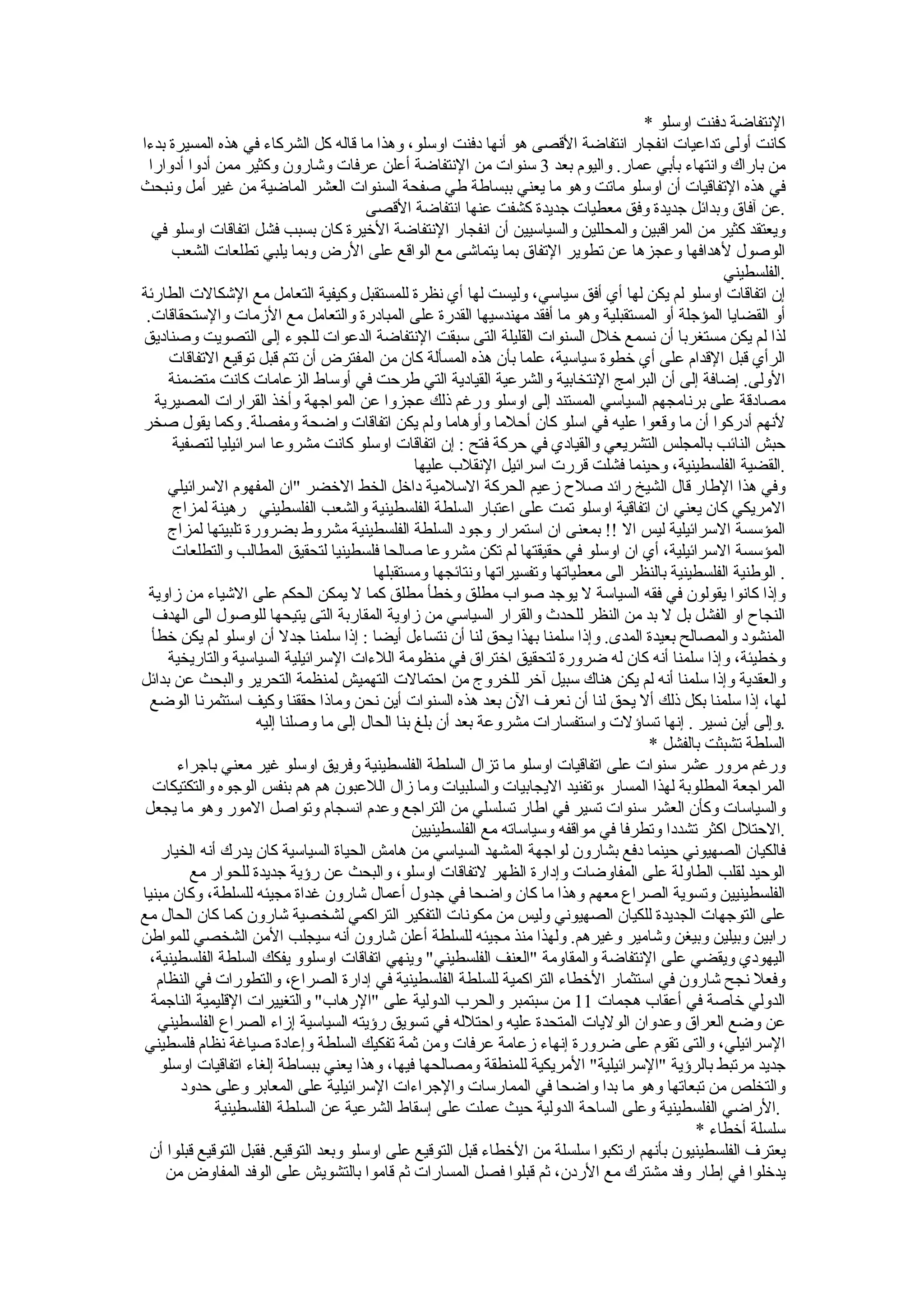 ‫النتفاضة دفنت اوسلو *‬
‫كانت أولى تداعيات انفجار انتفاضة القصى هو أنها دفنت اوسلو، وهذا ما قاله كل الشركاء في هذه المسيرة بدءا‬
  ‫من باراك وانتهاء بأبي عمار. واليوم بعد 3 سنوات من النتفاضة أعلن عرفات وشارون وكثير ممن أدوا أدوارا‬
‫في هذه التفاقيات أن اوسلو ماتت وهو ما يعني ببساطة طي صفحة السنوات العشر الماضية من غير أمل ونبحث‬
                                         ‫.عن آفاق وبدائل جديدة وفق معطيات جديدة كشفت عنها انتفاضة القصى‬
   ‫ويعتقد كثير من المراقبين والمحللين والسياسيين أن انفجار النتفاضة الخيرة كان بسبب فشل اتفاقات اوسلو في‬
       ‫الوصول لهدافها وعجزها عن تطوير التفاق بما يتماشى مع الواقع على الرض وبما يلبي تطلعات الشعب‬
                                                                                                     ‫.الفلسطيني‬
‫إن اتفاقات اوسلو لم يكن لها أي أفق سياسي، وليست لها أي نظرة للمستقبل وكيفية التعامل مع الشكالت الطارئة‬
 ‫أو القضايا المؤجلة أو المستقبلية وهو ما أفقد مهندسيها القدرة على المبادرة والتعامل مع الزمات والستحقاقات.‬
‫لذا لم يكن مستغربا أن نسمع خلل السنوات القليلة التى سبقت النتفاضة الدعوات للجوء إلى التصويت وصناديق‬
      ‫الرأي قبل القدام على أي خطوة سياسية، علما بأن هذه المسألة كان من المفترض أن تتم قبل توقيع التفاقات‬
      ‫الولى. إضافة إلى أن البرامج النتخابية والشرعية القيادية التي طرحت في أوساط الزعامات كانت متضمنة‬
    ‫مصادقة على برنامجهم السياسي المستند إلى اوسلو ورغم ذلك عجزوا عن المواجهة وأخذ القرارات المصيرية‬
‫لنهم أدركوا أن ما وقعوا عليه في اسلو كان أحلما وأوهاما ولم يكن اتفاقات واضحة ومفصلة. وكما يقول صخر‬
       ‫حبش النائب بالمجلس التشريعي والقيادي في حركة فتح : إن اتفاقات اوسلو كانت مشروعا اسرائيليا لتصفية‬
                                                  ‫.القضية الفلسطينية، وحينما فشلت قررت اسرائيل النقلب عليها‬
      ‫وفي هذا الطار قال الشيخ رائد صلح زعيم الحركة السلمية داخل الخط الخضر "ان المفهوم السرائيلي‬
       ‫المريكي كان يعني ان اتفاقية اوسلو تمت على اعتبار السلطة الفلسطينية والشعب الفلسطيني رهينة لمزاج‬
      ‫المؤسسة السرائيلية ليس ال !! بمعنى ان استمرار وجود السلطة الفلسطينية مشروط بضرورة تلبيتها لمزاج‬
       ‫المؤسسة السرائيلية، أي ان اوسلو في حقيقتها لم تكن مشروعا صالحا فلسطينيا لتحقيق المطالب والتطلعات‬
                                          ‫. الوطنية الفلسطينية بالنظر الى معطياتها وتفسيراتها ونتائجها ومستقبلها‬
 ‫وإذا كانوا يقولون في فقه السياسة ل يوجد صواب مطلق وخطأ مطلق كما ل يمكن الحكم على الشياء من زاوية‬
   ‫النجاح او الفشل بل ل بد من النظر للحدث والقرار السياسي من زاوية المقاربة التى يتيحها للوصول الى الهدف‬
   ‫المنشود والمصالح بعيدة المدى. وإذا سلمنا بهذا يحق لنا أن نتساءل أيضا : إذا سلمنا جدل أن اوسلو لم يكن خطأ‬
      ‫وخطيئة، وإذا سلمنا أنه كان له ضرورة لتحقيق اختراق في منظومة اللءات السرائيلية السياسية والتاريخية‬
‫والعقدية وإذا سلمنا أنه لم يكن هناك سبيل آخر للخروج من احتمالت التهميش لمنظمة التحرير والبحث عن بدائل‬
  ‫لها، إذا سلمنا بكل ذلك أل يحق لنا أن نعرف الن بعد هذه السنوات أين نحن وماذا حققنا وكيف استثمرنا الوضع‬
                      ‫.وإلى أين نسير . إنها تساؤلت واستفسارات مشروعة بعد أن بلغ بنا الحال إلى ما وصلنا إليه‬
                                                                                        ‫السلطة تشبثت بالفشل *‬
        ‫ورغم مرور عشر سنوات على اتفاقيات اوسلو ما تزال السلطة الفلسطينية وفريق اوسلو غير معني باجراء‬
   ‫المراجعة المطلوبة لهذا المسار ،وتفنيد اليجابيات والسلبيات وما زال اللعبون هم هم بنفس الوجوه والتكتيكات‬
 ‫والسياسات وكأن العشر سنوات تسير في اطار تسلسلي من التراجع وعدم انسجام وتواصل المور وهو ما يجعل‬
                                                 ‫.الحتلل اكثر تشددا وتطرفا في مواقفه وسياساته مع الفلسطينيين‬
     ‫فالكيان الصهيوني حينما دفع بشارون لواجهة المشهد السياسي من هامش الحياة السياسية كان يدرك أنه الخيار‬
          ‫الوحيد لقلب الطاولة على المفاوضات وإدارة الظهر لتفاقات اوسلو، والبحث عن رؤية جديدة للحوار مع‬
‫الفلسطينيين وتسوية الصراع معهم وهذا ما كان واضحا في جدول أعمال شارون غداة مجيئه للسلطة، وكان مبنيا‬
‫على التوجهات الجديدة للكيان الصهيوني وليس من مكونات التفكير التراكمي لشخصية شارون كما كان الحال مع‬
‫رابين وبيلين وبيغن وشامير وغيرهم. ولهذا منذ مجيئه للسلطة أعلن شارون أنه سيجلب المن الشخصي للمواطن‬
  ‫اليهودي ويقضي على النتفاضة والمقاومة "العنف الفلسطيني" وينهي اتفاقات اوسلوو يفكك السلطة الفلسطينية،‬
    ‫وفعل نجح شارون في استثمار الخطاء التراكمية للسلطة الفلسطينية في إدارة الصراع، والتطورات في النظام‬
  ‫الدولي خاصة في أعقاب هجمات 11 من سبتمبر والحرب الدولية على "الرهاب" والتغييرات القليمية الناجمة‬
    ‫عن وضع العراق وعدوان الوليات المتحدة عليه واحتلله في تسويق رؤيته السياسية إزاء الصراع الفلسطيني‬
‫السرائيلي، والتى تقوم على ضرورة إنهاء زعامة عرفات ومن ثمة تفكيك السلطة وإعادة صياغة نظام فلسطيني‬
     ‫جديد مرتبط بالرؤية "السرائيلية" المريكية للمنطقة ومصالحها فيها، وهذا يعني ببساطة إلغاء اتفاقيات اوسلو‬
        ‫والتخلص من تبعاتها وهو ما بدا واضحا في الممارسات والجراءات السرائيلية على المعابر وعلى حدود‬
               ‫.الراضي الفلسطينية وعلى الساحة الدولية حيث عملت على إسقاط الشرعية عن السلطة الفلسطينية‬
                                                                                                ‫سلسلة أخطاء *‬
  ‫يعترف الفلسطينيون بأنهم ارتكبوا سلسلة من الخطاء قبل التوقيع على اوسلو وبعد التوقيع. فقبل التوقيع قبلوا أن‬
      ‫يدخلوا في إطار وفد مشترك مع الردن، ثم قبلوا فصل المسارات ثم قاموا بالتشويش على الوفد المفاوض من‬
 