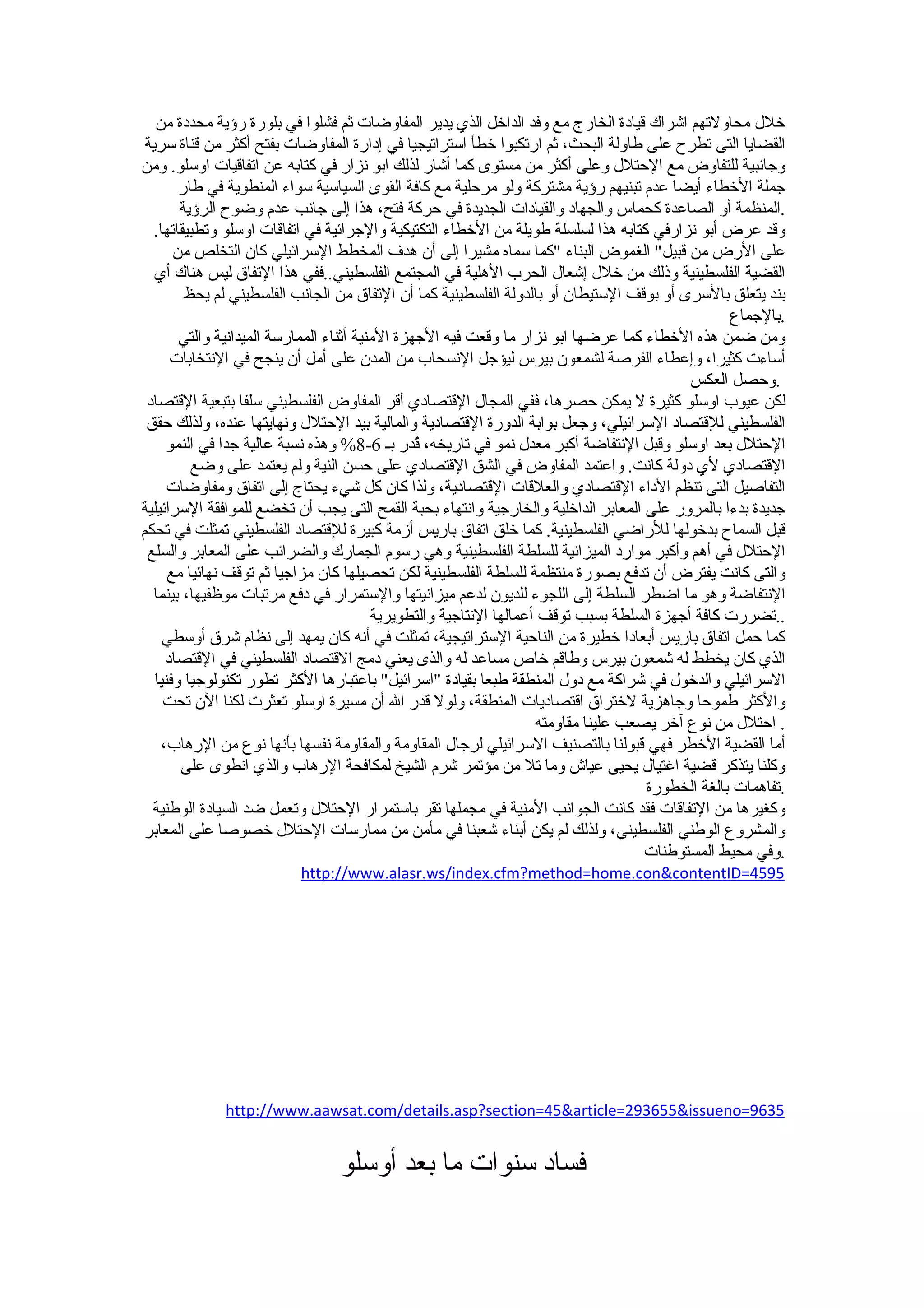 ‫خلل محاولتهم اشراك قيادة الخارج مع وفد الداخل الذي يدير المفاوضات ثم فشلوا في بلورة رؤية محددة من‬
 ‫القضايا التى تطرح على طاولة البحث، ثم ارتكبوا خطأ استراتيجيا في إدارة المفاوضات بفتح أكثر من قناة سرية‬
‫وجانبية للتفاوض مع الحتلل وعلى أكثر من مستوى كما أشار لذلك ابو نزار في كتابه عن اتفاقيات اوسلو. ومن‬
        ‫جملة الخطاء أيضا عدم تبنيهم رؤية مشتركة ولو مرحلية مع كافة القوى السياسية سواء المنطوية في طار‬
        ‫.المنظمة أو الصاعدة كحماس والجهاد والقيادات الجديدة في حركة فتح، هذا إلى جانب عدم وضوح الرؤية‬
   ‫وقد عرض أبو نزارفي كتابه هذا لسلسلة طويلة من الخطاء التكتيكية والجرائية في اتفاقات اوسلو وتطبيقاتها.‬
       ‫على الرض من قبيل" الغموض البناء "كما سماه مشيرا إلى أن هدف المخطط السرائيلي كان التخلص من‬
   ‫القضية الفلسطينية وذلك من خلل إشعال الحرب الهلية في المجتمع الفلسطيني..ففي هذا التفاق ليس هناك أي‬
         ‫بند يتعلق بالسرى أو بوقف الستيطان أو بالدولة الفلسطينية كما أن التفاق من الجانب الفلسطيني لم يحظ‬
                                                                                                   ‫.بالجماع‬
        ‫ومن ضمن هذه الخطاء كما عرضها ابو نزار ما وقعت فيه الجهزة المنية أثناء الممارسة الميدانية والتي‬
       ‫أساءت كثيرا، وإعطاء الفرصة لشمعون بيرس ليؤجل النسحاب من المدن على أمل أن ينجح في النتخابات‬
                                                                                            ‫.وحصل العكس‬
 ‫لكن عيوب اوسلو كثيرة ل يمكن حصرها، ففي المجال القتصادي أقر المفاوض الفلسطيني سلفا بتبعية القتصاد‬
 ‫الفلسطيني للقتصاد السرائيلي، وجعل بوابة الدورة القتصادية والمالية بيد الحتلل ونهايتها عنده، ولذلك حقق‬
      ‫الحتلل بعد اوسلو وقبل النتفاضة أكبر معدل نمو في تاريخه، ُدر بـ 6-8% وهذه نسبة عالية جدا في النمو‬
                                                 ‫ق‬
          ‫القتصادي لي دولة كانت. واعتمد المفاوض في الشق القتصادي على حسن النية ولم يعتمد على وضع‬
      ‫التفاصيل التى تنظم الداء القتصادي والعلقات القتصادية، ولذا كان كل شيء يحتاج إلى اتفاق ومفاوضات‬
‫جديدة بدءا بالمرور على المعابر الداخلية والخارجية وانتهاء بحبة القمح التى يجب أن تخضع للموافقة السرائيلية‬
‫قبل السماح بدخولها للراضي الفلسطينية. كما خلق اتفاق باريس أزمة كبيرة للقتصاد الفلسطيني تمثلت في تحكم‬
 ‫الحتلل في أهم وأكبر موارد الميزانية للسلطة الفلسطينية وهي رسوم الجمارك والضرائب على المعابر والسلع‬
      ‫والتى كانت يفترض أن تدفع بصورة منتظمة للسلطة الفلسطينية لكن تحصيلها كان مزاجيا ثم توقف نهائيا مع‬
  ‫النتفاضة وهو ما اضطر السلطة إلى اللجوء للديون لدعم ميزانيتها والستمرار في دفع مرتبات موظفيها، بينما‬
                                          ‫..تضررت كافة أجهزة السلطة بسبب توقف أعمالها النتاجية والتطويرية‬
     ‫كما حمل اتفاق باريس أبعادا خطيرة من الناحية الستراتيجية، تمثلت في أنه كان يمهد إلى نظام شرق أوسطي‬
      ‫الذي كان يخطط له شمعون بيرس وطاقم خاص مساعد له والذى يعني دمج القتصاد الفلسطيني في القتصاد‬
   ‫السرائيلي والدخول في شراكة مع دول المنطقة طبعا بقيادة "اسرائيل" باعتبارها الكثر تطور تكنولوجيا وفنيا‬
     ‫والكثر طموحا وجاهزية لختراق اقتصاديات المنطقة، ولول قدر ال أن مسيرة اوسلو تعثرت لكنا الن تحت‬
                                                                     ‫. احتلل من نوع آخر يصعب علينا مقاومته‬
     ‫أما القضية الخطر فهي قبولنا بالتصنيف السرائيلي لرجال المقاومة والمقاومة نفسها بأنها نوع من الرهاب،‬
        ‫وكلنا يتذكر قضية اغتيال يحيى عياش وما تل من مؤتمر شرم الشيخ لمكافحة الرهاب والذي انطوى على‬
                                                                                      ‫.تفاهمات بالغة الخطورة‬
  ‫وكغيرها من التفاقات فقد كانت الجوانب المنية في مجملها تقر باستمرار الحتلل وتعمل ضد السيادة الوطنية‬
‫والمشروع الوطني الفلسطيني، ولذلك لم يكن أبناء شعبنا في مأمن من ممارسات الحتلل خصوصا على المعابر‬
                                                                                      ‫.وفي محيط المستوطنات‬
                          ‫5954=‪http://www.alasr.ws/index.cfm?method=home.con&contentID‬‬




              ‫5369=‪http://www.aawsat.com/details.asp?section=45&article=293655&issueno‬‬


                                 ‫فساد سنوات ما بعد أوسلو‬
 