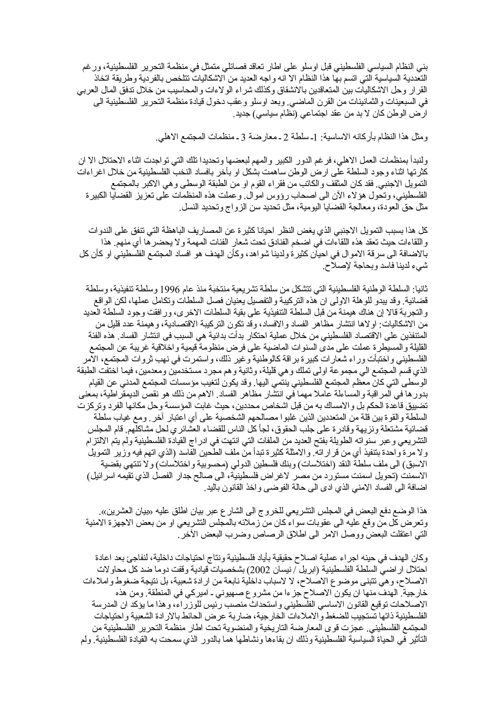 ‫بني النظام السياسي الفلسطيني قبل اوسلو على اطار تعاقد فصائلي متمثل في منظمة التحرير الفلسطينية، ورغم‬
    ‫التعددية السياسية التي اتسم بها هذا النظام ال انه واجه العديد من الشكاليات تتلخص بالفردية وطريقة اتخاذ‬
‫القرار وحل الشكاليات بين المتعاقدين بالنشقاق وكذلك شراء الولءات والمحاسيب من خلل تدفق المال العربي‬
    ‫في السبعينات والثمانينات من القرن الماضي. وبعد اوسلو وعقب دخول قيادة منظمة التحرير الفلسطينية الى‬
                                             ‫ارض الوطن كان ل بد من عقد اجتماعي )نظام سياسي( جديد.‬

                        ‫ومثل هذا النظام بأركانه الساسية: 1ـ سلطة 2 ـ معارضة 3 ـ منظمات المجتمع الهلي.‬

‫ولنبدأ بمنظمات العمل الهلي، فرغم الدور الكبير والمهم لبعضها وتحديدا تلك التي تواجدت اثناء الحتلل ال ان‬
‫كثرتها اثناء وجود السلطة على ارض الوطن ساهمت بشكل او بآخر بافساد النخب الفلسطينية من خلل اغراءات‬
           ‫التمويل الجنبي. فقد كان المثقف والكاتب من فقراء القوم او من الطبقة الوسطى وهي الكبر بالمجتمع‬
  ‫الفلسطيني، وتحول هؤلء الن الى اصحاب رؤوس اموال. وعملت هذه المنظمات على تعزيز القضايا الكبيرة‬
                              ‫مثل حق العودة، ومعالجة القضايا اليومية، مثل تحديد سن الزواج وتحديد النسل.‬

  ‫كل هذا بسبب التمويل الجنبي الذي يغض النظر احيانا كثيرة عن المصاريف الباهظة التي تنفق على الندوات‬
      ‫واللقاءات حيث تعقد هذه اللقاءات في اضخم الفنادق تحت شعار الفئات المهمة ول يحضرها أي منهم. هذا‬
‫بالضافة الى سرقة الموال في احيان كثيرة ولدينا شواهد، وكأن الهدف هو افساد المجتمع الفلسطيني او كأن كل‬
                                                                       ‫شيء لدينا فاسد وبحاجة لصلح.‬

   ‫ثانيا: السلطة الوطنية الفلسطينية التي تتشكل من سلطة تشريعية منتخبة منذ عام 6991 وسلطة تنفيذية، وسلطة‬
      ‫قضائية. وقد يبدو للوهلة الولى ان هذه التركيبة والتفصيل يعنيان فصل السلطات وتكامل عملها، لكن الواقع‬
  ‫والتجربة قال إن هناك هيمنة من قبل السلطة التنفيذية على بقية السلطات الخرى، ورافقت وجود السلطة العديد‬
      ‫من الشكاليات: اولها انتشار مظاهر الفساد والفساد، وقد تكون التركيبة القتصادية، وهيمنة عدد قليل من‬
    ‫المتنفذين على القتصاد الفلسطيني من خلل عملية احتكار بدأت بدائية هي السبب فى انتشار الفساد. هذه الفئة‬
    ‫القليلة والمسيطرة عملت على مدى السنوات الماضية على فرض منظومة قيمية واخلقية غريبة عن المجتمع‬
 ‫الفلسطيني واختبأت وراء شعارات كبيرة براقة كالوطنية وغير ذلك، واستمرت في نهب ثروات المجتمع، المر‬
‫الذي قسم المجتمع الي مجموعة اولى تملك وهي قليلة، وثانية وهم مجرد مستخدمين ومعدمين، فيما اختفت الطبقة‬
    ‫الوسطى التي كان معظم المجتمع الفلسطيني ينتمي اليها. وقد يكون لتغيب مؤسسات المجتمع المدني عن القيام‬
‫بدورها في المراقبة والمساءلة عامل مهما في انتشار مظاهر الفساد. الهم من ذلك هو نقص الديمقراطية، بمعنى‬
‫تضييق قاعدة الحكم بل والمساك به من قبل اشخاص محددين، حيث غابت المؤسسة وحل مكانها الفرد وتركزت‬
      ‫السلطة والقوة بين قلة من المتعددين الذين غلبوا مصالحهم الشخصية على أي اعتبار آخر. ومع غياب سلطة‬
   ‫قضائية مشتعلة ونزيهة وقادرة على جلب الحقوق، لجأ كل الناس للقضاء العشائري لحل مشاكلهم. قام المجلس‬
   ‫التشريعي وعبر سنواته الطويلة بفتح العديد من الملفات التي انتهت في ادراج القيادة الفلسطينية ولم يتم اللتزام‬
    ‫ول مرة واحدة بتنفيذ أي من قراراته. والمثلة كثيرة تبدأ من ملف الطحين الفاسد )الذي اتهم فيه وزير التمويل‬
         ‫السبق( الى ملف سلطة النقد )اختلسات( وبنك فلسطين الدولي )محسوبية واختلسات( ول تنتهي بقضية‬
   ‫السمنت )تحويل اسمنت مستورد من مصر لغراض فلسطينية، الى صالح جدار الفصل الذي تقيمه اسرائيل(‬
                                          ‫اضافة الى الفساد المني الذي ادى الى حالة الفوضى واخذ القانون باليد.‬

      ‫هذا الوضع دفع البعض في المجلس التشريعي للخروج الى الشارع عبر بيان اطلق عليه »بيان العشرين«.‬
  ‫وتعرض كل من وقع عليه الى عقوبات سواء كان من زملئه بالمجلس التشريعي او من بعض الجهزة المنية‬
                            ‫التي اعتقلت البعض ووصل المر الى اطلق الرصاص وضرب البعض الخر.‬

      ‫وكان الهدف في حينه اجراء عملية اصلح حقيقية بأياد فلسطينية ونتاج احتياجات داخلية، لنفاجئ بعد اعادة‬
      ‫احتلل اراضي السلطة الفلسطينية )ابريل / نيسان 2002( بشخصيات قيادية وقفت دوما ضد كل محاولت‬
  ‫الصلح، وهي تتبنى موضوع الصلح، ل لسباب داخلية نابعة من ارادة شعبية، بل نتيجة ضغوط واملءات‬
            ‫خارجية. الهدف منها ان يكون الصلح جزءا من مشروع صهيوني ـ اميركي في المنطقة. ومن هذه‬
     ‫الصلحات توقيع القانون الساسي الفلسطيني واستحداث منصب رئيس للوزراء، وهذا ما يؤكد ان المدرسة‬
      ‫الفلسطينية ذاتها تستجيب للضغط والملءات الخارجية، ضاربة عرض الحائط بالرادة الشعبية واحتياجات‬
     ‫المجتمع الفلسطيني. عجزت قوى المعارضة التاريخية والمنضوية تحت اطار منظمة التحرير الفلسطينية من‬
 ‫التأثير في الحياة السياسية الفلسطينية وذلك ان بقاءها ونشاطها هما بالدور الذي سمحت به القيادة الفلسطينية. ولم‬
 