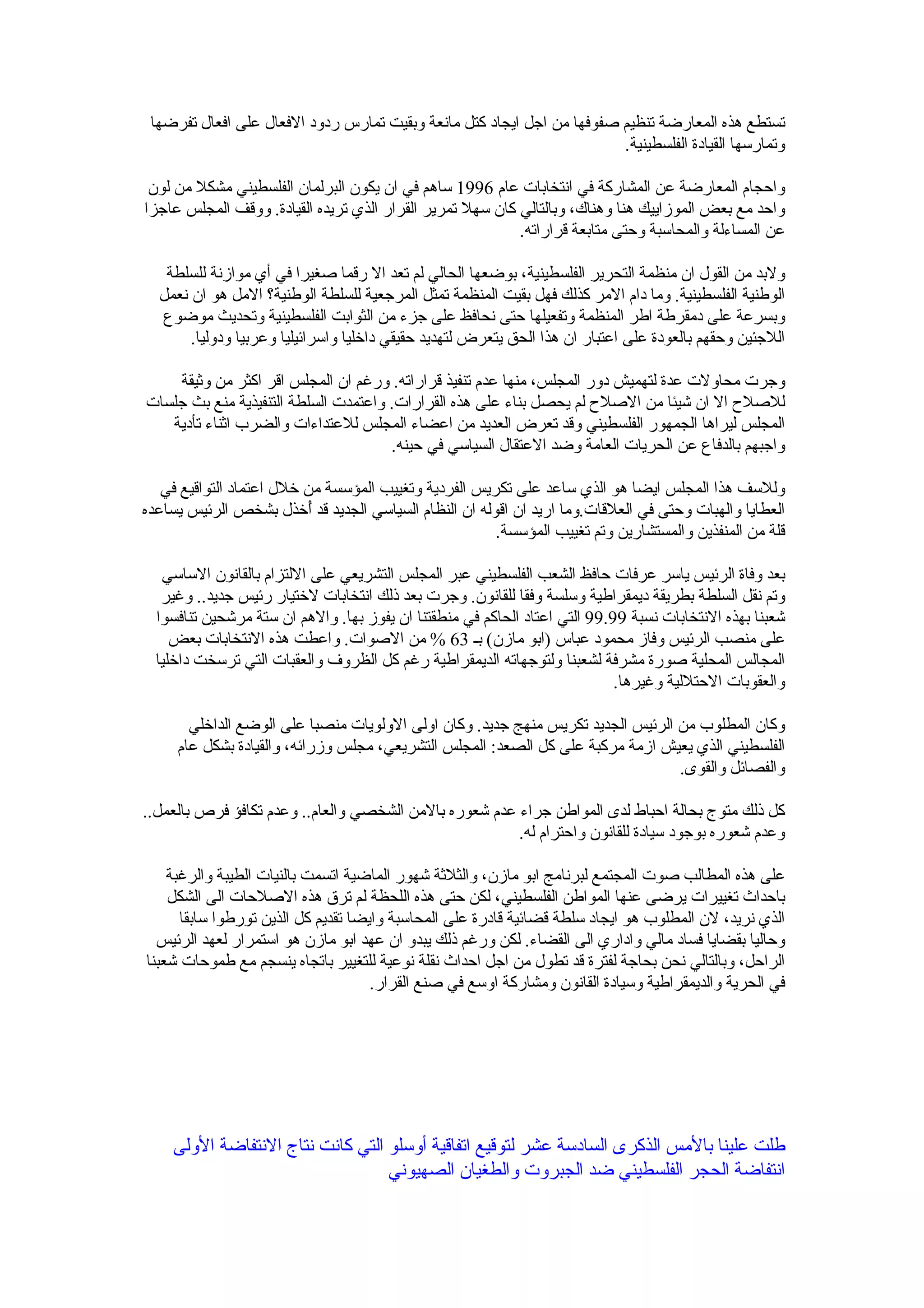‫تستطع هذه المعارضة تنظيم صفوفها من اجل ايجاد كتل مانعة وبقيت تمارس ردود الفعال على افعال تفرضها‬
                                                                        ‫وتمارسها القيادة الفلسطينية.‬

 ‫واحجام المعارضة عن المشاركة في انتخابات عام 6991 ساهم في ان يكون البرلمان الفلسطيني مشكل من لون‬
‫واحد مع بعض الموزاييك هنا وهناك، وبالتالي كان سهل تمرير القرار الذي تريده القيادة. ووقف المجلس عاجزا‬
                                                           ‫عن المساءلة والمحاسبة وحتى متابعة قراراته.‬

   ‫ولبد من القول ان منظمة التحرير الفلسطينية، بوضعها الحالي لم تعد ال رقما صغيرا في أي موازنة للسلطة‬
  ‫الوطنية الفلسطينية. وما دام المر كذلك فهل بقيت المنظمة تمثل المرجعية للسلطة الوطنية؟ المل هو ان نعمل‬
  ‫وبسرعة على دمقرطة اطر المنظمة وتفعيلها حتى نحافظ على جزء من الثوابت الفلسطينية وتحديث موضوع‬
       ‫اللجئين وحقهم بالعودة على اعتبار ان هذا الحق يتعرض لتهديد حقيقي داخليا واسرائيليا وعربيا ودوليا.‬

    ‫وجرت محاولت عدة لتهميش دور المجلس، منها عدم تنفيذ قراراته. ورغم ان المجلس اقر اكثر من وثيقة‬
‫للصلح ال ان شيئا من الصلح لم يحصل بناء على هذه القرارات. واعتمدت السلطة التنفيذية منع بث جلسات‬
   ‫المجلس ليراها الجمهور الفلسطيني وقد تعرض العديد من اعضاء المجلس للعتداءات والضرب اثناء تأدية‬
                                      ‫واجبهم بالدفاع عن الحريات العامة وضد العتقال السياسي في حينه.‬

   ‫وللسف هذا المجلس ايضا هو الذي ساعد على تكريس الفردية وتغييب المؤسسة من خلل اعتماد التواقيع في‬
‫العطايا والهبات وحتى في العلقات.وما اريد ان اقوله ان النظام السياسي الجديد قد ُخذل بشخص الرئيس يساعده‬
                          ‫أ‬
                                                       ‫قلة من المنفذين والمستشارين وتم تغييب المؤسسة.‬

   ‫بعد وفاة الرئيس ياسر عرفات حافظ الشعب الفلسطيني عبر المجلس التشريعي على اللتزام بالقانون الساسي‬
   ‫وتم نقل السلطة بطريقة ديمقراطية وسلسة وفقا للقانون. وجرت بعد ذلك انتخابات لختيار رئيس جديد.. وغير‬
  ‫شعبنا بهذه النتخابات نسبة 99.99 التي اعتاد الحاكم في منطقتنا ان يفوز بها. والهم ان ستة مرشحين تنافسوا‬
     ‫على منصب الرئيس وفاز محمود عباس )ابو مازن( بـ 36 % من الصوات. واعطت هذه النتخابات بعض‬
  ‫المجالس المحلية صورة مشرفة لشعبنا ولتوجهاته الديمقراطية رغم كل الظروف والعقبات التي ترسخت داخليا‬
                                                                            ‫والعقوبات الحتللية وغيرها.‬

       ‫وكان المطلوب من الرئيس الجديد تكريس منهج جديد. وكان اولى الولويات منصبا على الوضع الداخلي‬
     ‫الفلسطيني الذي يعيش ازمة مركبة على كل الصعد: المجلس التشريعي، مجلس وزرائه، والقيادة بشكل عام‬
                                                                                 ‫والفصائل والقوى.‬

‫كل ذلك متوج بحالة احباط لدى المواطن جراء عدم شعوره بالمن الشخصي والعام.. وعدم تكافؤ فرص بالعمل..‬
                                                        ‫وعدم شعوره بوجود سيادة للقانون واحترام له.‬

    ‫على هذه المطالب صوت المجتمع لبرنامج ابو مازن، والثلثة شهور الماضية اتسمت بالنيات الطيبة والرغبة‬
    ‫باحداث تغييرات يرضى عنها المواطن الفلسطيني، لكن حتى هذه اللحظة لم ترق هذه الصلحات الى الشكل‬
      ‫الذي نريد، لن المطلوب هو ايجاد سلطة قضائية قادرة على المحاسبة وايضا تقديم كل الذين تورطوا سابقا‬
  ‫وحاليا بقضايا فساد مالي واداري الى القضاء. لكن ورغم ذلك يبدو ان عهد ابو مازن هو استمرار لعهد الرئيس‬
‫الراحل، وبالتالي نحن بحاجة لفترة قد تطول من اجل احداث نقلة نوعية للتغيير باتجاه ينسجم مع طموحات شعبنا‬
                                     ‫في الحرية والديمقراطية وسيادة القانون ومشاركة اوسع في صنع القرار.‬




    ‫طلت علينا بالمس الذكرى السادسة عشر لتوقيع اتفاقية أوسلو التي كانت نتاج النتفاضة الولى‬
                                  ‫انتفاضة الحجر الفلسطيني ضد الجبروت والطغيان الصهيوني‬
 