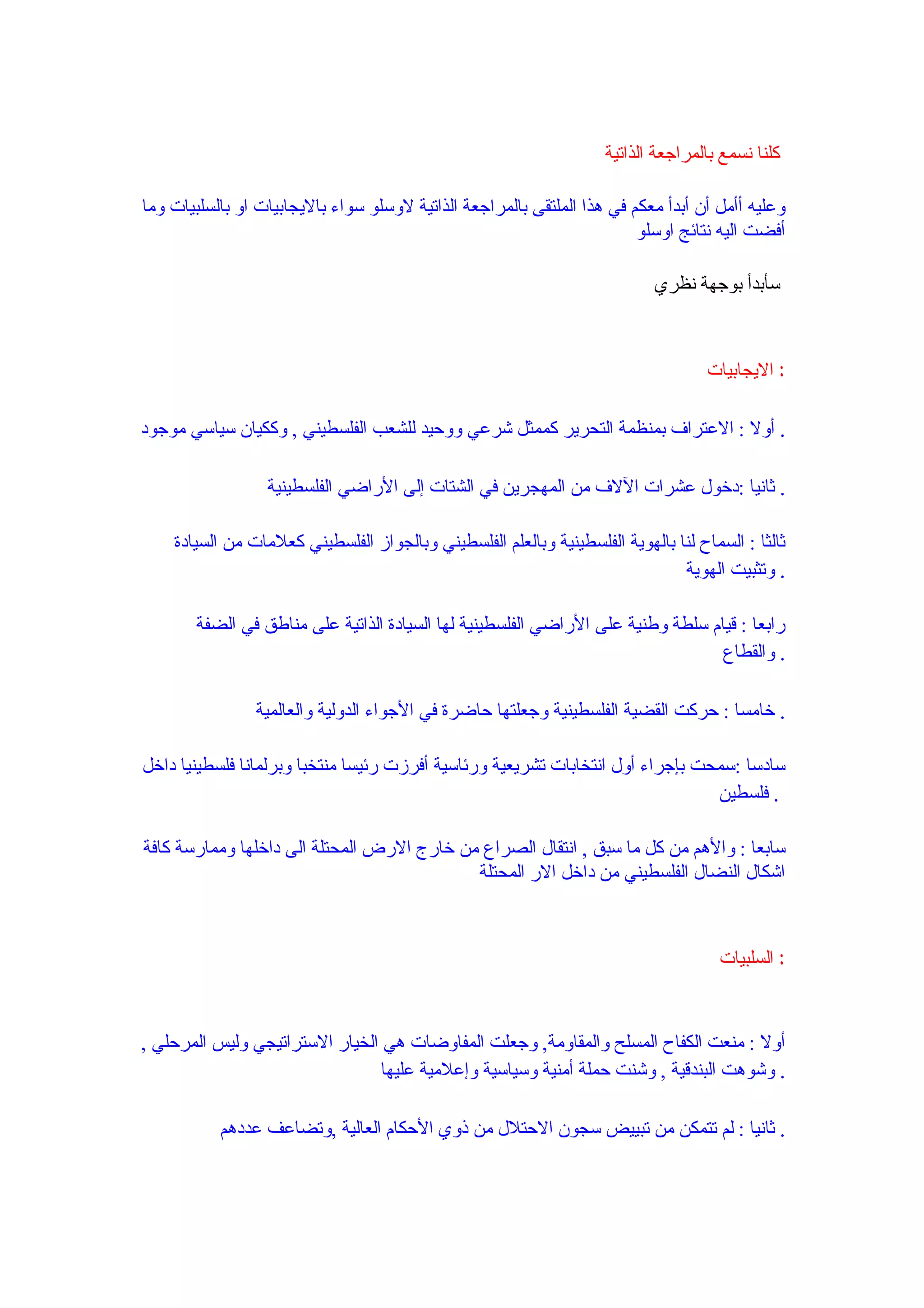 ‫كلنا نسمع بالمراجعة الذاتية‬

‫وعليه أأمل أن أبدأ معكم في هذا الملتقى بالمراجعة الذاتية لوسلو سواء باليجابيات او بالسلبيات وما‬
                                                                         ‫أفضت اليه نتائج اوسلو‬

                                                                            ‫سأبدأ بوجهة نظري‬



                                                                                    ‫: اليجابيات‬

‫. أول : العتراف بمنظمة التحرير كممثل شرعي ووحيد للشعب الفلسطيني , وككيان سياسي موجود‬

                  ‫. ثانيا :دخول عشرات اللف من المهجرين في الشتات إلى الراضي الفلسطينية‬

    ‫ثالثا : السماح لنا بالهوية الفلسطينية وبالعلم الفلسطيني وبالجواز الفلسطيني كعلمات من السيادة‬
                                                                               ‫. وتثبيت الهوية‬

       ‫رابعا : قيام سلطة وطنية على الراضي الفلسطينية لها السيادة الذاتية على مناطق في الضفة‬
                                                                                 ‫. والقطاع‬

                ‫. خامسا : حركت القضية الفلسطينية وجعلتها حاضرة في الجواء الدولية والعالمية‬

‫سادسا :سمحت بإجراء أول انتخابات تشريعية ورئاسية أفرزت رئيسا منتخبا وبرلمانا فلسطينيا داخل‬
                                                                                ‫. فلسطين‬

‫سابعا : والهم من كل ما سبق , انتقال الصراع من خارج الرض المحتلة الى داخلها وممارسة كافة‬
                                            ‫اشكال النضال الفلسطيني من داخل الر المحتلة‬



                                                                                      ‫: السلبيات‬



‫أول : منعت الكفاح المسلح والمقاومة, وجعلت المفاوضات هي الخيار الستراتيجي وليس المرحلي ,‬
                                 ‫. وشوهت البندقية , وشنت حملة أمنية وسياسية وإعلمية عليها‬

           ‫. ثانيا : لم تتمكن من تبييض سجون الحتلل من ذوي الحكام العالية ,وتضاعف عددهم‬
 