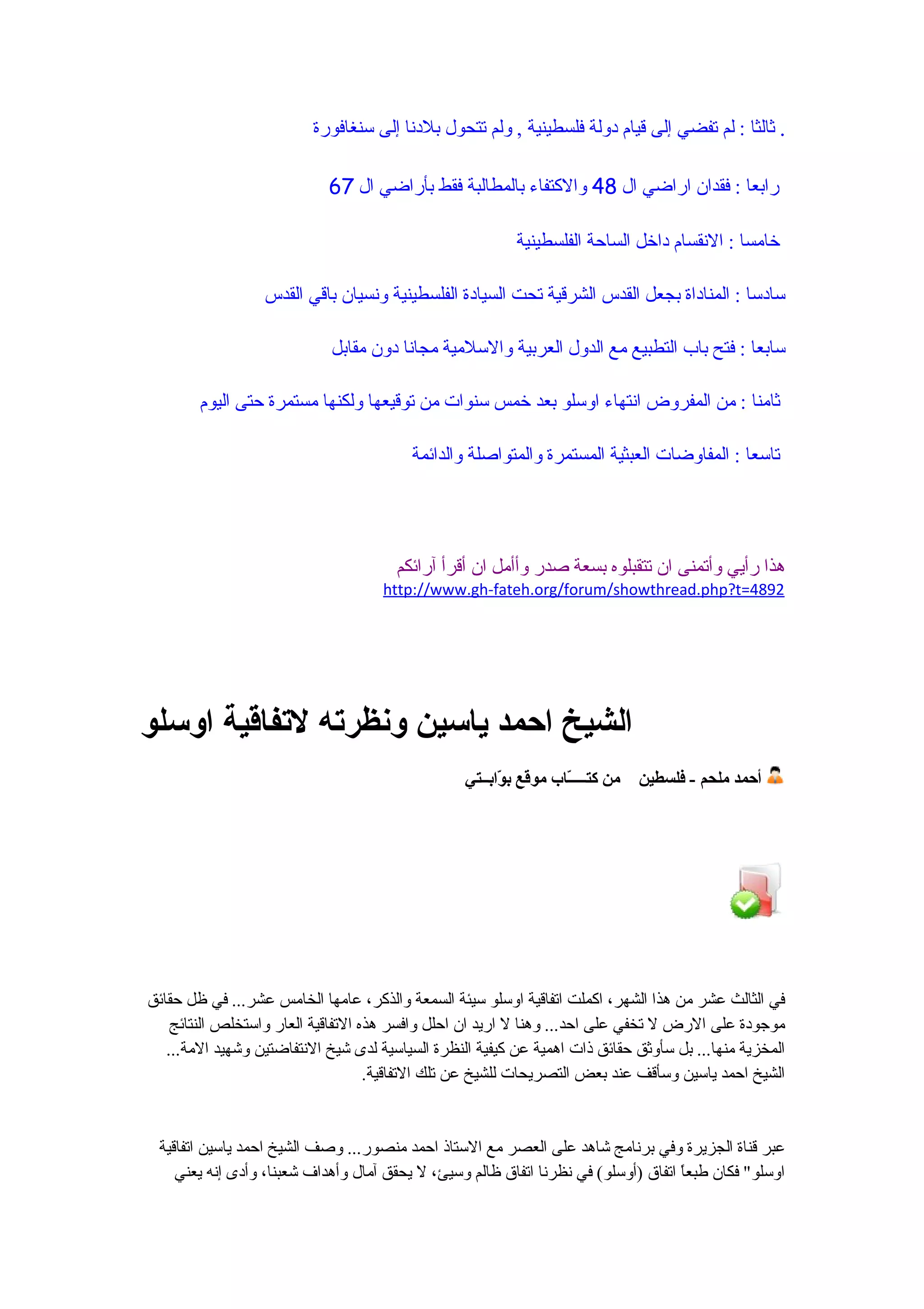 ‫. ثالثا : لم تفضي إلى قيام دولة فلسطينية , ولم تتحول بلدنا إلى سنغافورة‬

                            ‫رابعا : فقدان اراضي ال 84 والكتفاء بالمطالبة فقط بأراضي ال 76‬

                                                          ‫خامسا : النقسام داخل الساحة الفلسطينية‬

                  ‫سادسا : المناداة بجعل القدس الشرقية تحت السيادة الفلسطينية ونسيان باقي القدس‬

                             ‫سابعا : فتح باب التطبيع مع الدول العربية والسلمية مجانا دون مقابل‬

        ‫ثامنا : من المفروض انتهاء اوسلو بعد خمس سنوات من توقيعها ولكنها مستمرة حتى اليوم‬

                                         ‫تاسعا : المفاوضات العبثية المستمرة والمتواصلة والدائمة‬




                                       ‫هذا رأيي وأتمنى ان تتقبلوه بسعة صدر وأأمل ان أقرأ آرائكم‬
                                     ‫2984=‪http://www.gh-fateh.org/forum/showthread.php?t‬‬




‫الشيخ احمد ياسين ونظرته لتفاقية اوسلو‬
                                                  ‫من كتــــّاب موقع ب ّابــتي‬
                                                        ‫و‬          ‫ـ‬            ‫أحمد ملحم - فلسطين‬




‫في الثالث عشر من هذا الشهر، اكملت اتفاقية اوسلو سيئة السمعة والذكر، عامها الخامس عشر... في ظل حقائق‬
    ‫موجودة على الرض ل تخفي على احد... وهنا ل اريد ان احلل وافسر هذه التفاقية العار واستخلص النتائج‬
   ‫المخزية منها... بل سأوثق حقائق ذات اهمية عن كيفية النظرة السياسية لدى شيخ النتفاضتين وشهيد المة...‬
                                    ‫الشيخ احمد ياسين وسأقف عند بعض التصريحات للشيخ عن تلك التفاقية.‬


 ‫عبر قناة الجزيرة وفي برنامج شاهد على العصر مع الستاذ احمد منصور... وصف الشيخ احمد ياسين اتفاقية‬
    ‫اوسلو" فكان طبع ً اتفاق )أوسلو( في نظرنا اتفاق ظالم وسيئ، ل يحقق آمال وأهداف شعبنا، وأدى إنه يعني‬
                                                                                    ‫ا‬
 