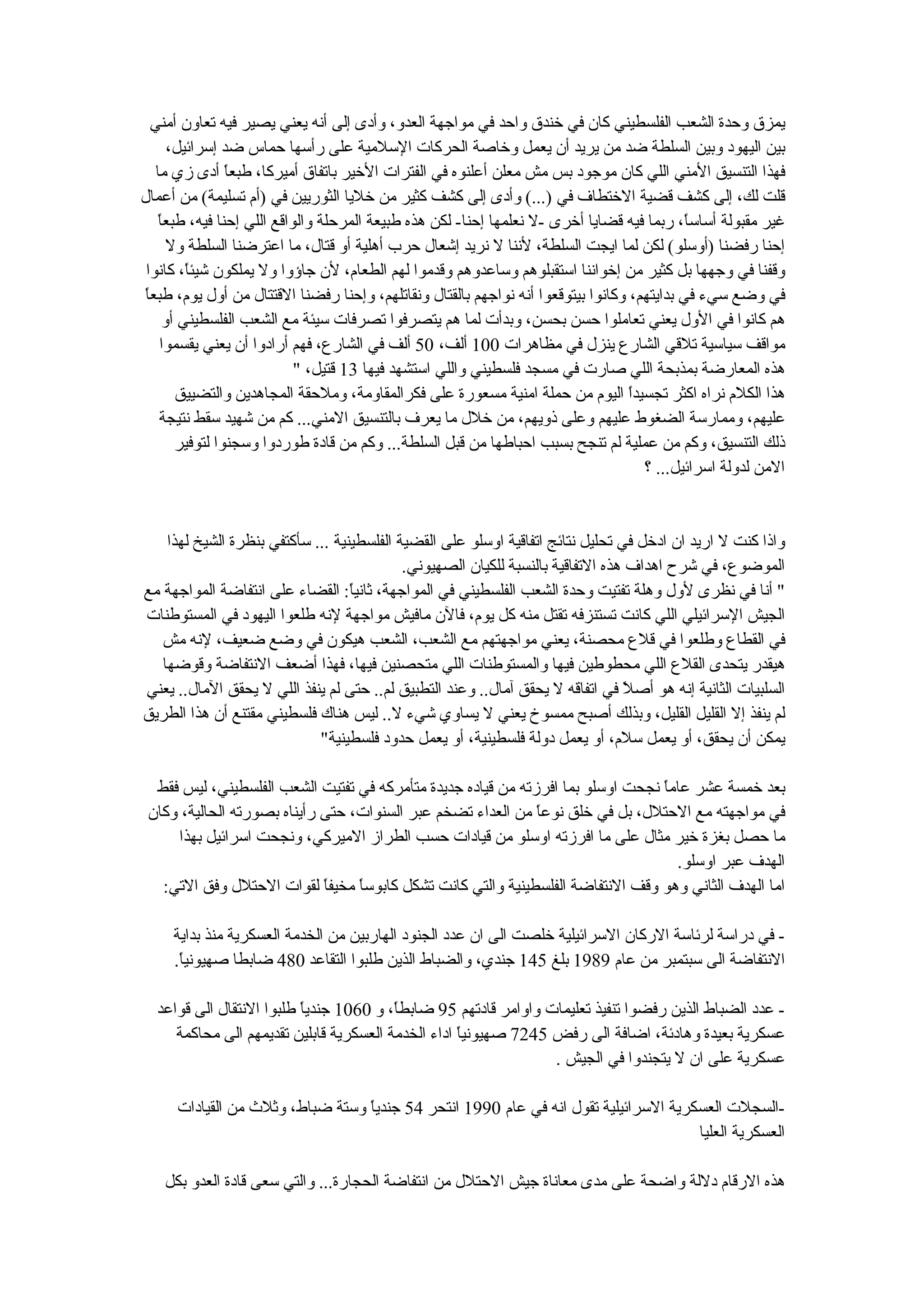 ‫يمزق وحدة الشعب الفلسطيني كان في خندق واحد في مواجهة العدو، وأدى إلى أنه يعني يصير فيه تعاون أمني‬
      ‫بين اليهود وبين السلطة ضد من يريد أن يعمل وخاصة الحركات السلمية على رأسها حماس ضد إسرائيل،‬
   ‫فهذا التنسيق المني اللي كان موجود بس مش معلن أعلنوه في الفترات الخير باتفاق أميركا، طبع ً أدى زي ما‬
                 ‫ا‬
‫قلت لك، إلى كشف قضية الختطاف في )...( وأدى إلى كشف كثير من خليا الثوريين في )أم تسليمة( من أعمال‬
    ‫ا‬
    ‫غير مقبولة أساس ً، ربما فيه قضايا أخرى -ل نعلمها إحنا- لكن هذه طبيعة المرحلة والواقع اللي إحنا فيه، طبع ً‬
                                                                                             ‫ا‬
      ‫إحنا رفضنا )أوسلو( لكن لما ايجت السلطة، لننا ل نريد إشعال حرب أهلية أو قتال، ما اعترضنا السلطة ول‬
 ‫وقفنا في وجهها بل كثير من إخواننا استقبلوهم وساعدوهم وقدموا لهم الطعام، لن جاؤوا ول يملكون شيئ ً، كانوا‬
         ‫ا‬
‫ا‬
‫في وضع سيء في بدايتهم، وكانوا بيتوقعوا أنه نواجهم بالقتال ونقاتلهم، وإحنا رفضنا القتتال من أول يوم، طبع ً‬
     ‫هم كانوا في الول يعني تعاملوا حسن بحسن، وبدأت لما هم يتصرفوا تصرفات سيئة مع الشعب الفلسطيني أو‬
    ‫مواقف سياسية تلقي الشارع ينزل في مظاهرات 001 ألف، 05 ألف في الشارع، فهم أرادوا أن يعني يقسموا‬
                             ‫هذه المعارضة بمذبحة اللي صارت في مسجد فلسطيني واللي استشهد فيها 31 قتيل، "‬
        ‫هذا الكلم نراه اكثر تجسيدً اليوم من حملة امنية مسعورة على فكرالمقاومة، وملحقة المجاهدين والتضييق‬
                                                                                   ‫ا‬
    ‫عليهم، وممارسة الضغوط عليهم وعلى ذويهم، من خلل ما يعرف بالتنسيق المني... كم من شهيد سقط نتيجة‬
        ‫ذلك التنسيق، وكم من عملية لم تنجح بسبب احباطها من قبل السلطة... وكم من قادة طوردوا وسجنوا لتوفير‬
                                                                                     ‫المن لدولة اسرائيل... ؟‬


    ‫واذا كنت ل اريد ان ادخل في تحليل نتائج اتفاقية اوسلو على القضية الفلسطينية ... سأكتفي بنظرة الشيخ لهذا‬
                                            ‫الموضوع، في شرح اهداف هذه التفاقية بالنسبة للكيان الصهيوني.‬
‫" أنا في نظرى لول وهلة تفتيت وحدة الشعب الفلسطيني في المواجهة، ثاني ً: القضاء على انتفاضة المواجهة مع‬
                                   ‫ا‬
‫الجيش السرائيلي اللي كانت تستنزفه تقتل منه كل يوم، فالن مافيش مواجهة لنه طلعوا اليهود في المستوطنات‬
   ‫في القطاع وطلعوا في قلع محصنة، يعني مواجهتهم مع الشعب، الشعب هيكون في وضع ضعيف، لنه مش‬
   ‫هيقدر يتحدى القلع اللي محطوطين فيها والمستوطنات اللي متحصنين فيها، فهذا أضعف النتفاضة وقوضها‬
‫السلبيات الثانية إنه هو أص ً في اتفاقه ل يحقق آمال.. وعند التطبيق لم.. حتى لم ينفذ اللي ل يحقق المال.. يعني‬
                                                                                 ‫ل‬
‫لم ينفذ إل القليل القليل، وبذلك أصبح ممسوخ يعني ل يساوي شيء ل.. ليس هناك فلسطيني مقتنع أن هذا الطريق‬
                             ‫يمكن أن يحقق، أو يعمل سلم، أو يعمل دولة فلسطينية، أو يعمل حدود فلسطينية"‬

  ‫بعد خمسة عشر عام ً نجحت اوسلو بما افرزته من قياده جديدة متأمركه في تفتيت الشعب الفلسطيني، ليس فقط‬
                                                                                 ‫ا‬
 ‫في مواجهته مع الحتلل، بل في خلق نوع ً من العداء تضخم عبر السنوات، حتى رأيناه بصورته الحالية، وكان‬
                                                              ‫ا‬
     ‫ما حصل بغزة خير مثال على ما افرزته اوسلو من قيادات حسب الطراز الميركي، ونجحت اسرائيل بهذا‬
                                                                                    ‫الهدف عبر اوسلو.‬
   ‫اما الهدف الثاني وهو وقف النتفاضة الفلسطينية والتي كانت تشكل كابوس ً مخيف ً لقوات الحتلل وفق التي:‬
                             ‫ا‬    ‫ا‬

     ‫- في دراسة لرئاسة الركان السرائيلية خلصت الى ان عدد الجنود الهاربين من الخدمة العسكرية منذ بداية‬
     ‫النتفاضة الى سبتمبر من عام 9891 بلغ 541 جندي، والضباط الذين طلبوا التقاعد 084 ضابطا صهيوني ً.‬
      ‫ا‬

  ‫- عدد الضباط الذين رفضوا تنفيذ تعليمات واوامر قادتهم 59 ضابط ً، و 0601 جندياً طلبوا النتقال الى قواعد‬
                                         ‫ا‬
     ‫عسكرية بعيدة وهادئة، اضافة الى رفض 5427 صهيوني ً اداء الخدمة العسكرية قابلين تقديمهم الى محاكمة‬
                                                    ‫ا‬
                                                                  ‫عسكرية على ان ل يتجندوا في الجيش .‬

      ‫-السجلت العسكرية السرائيلية تقول انه في عام 0991 انتحر 45 جندياً وستة ضباط، وثلث من القيادات‬
                                                                                      ‫العسكرية العليا‬

    ‫هذه الرقام دللة واضحة على مدى معاناة جيش الحتلل من انتفاضة الحجارة... والتي سعى قادة العدو بكل‬
 