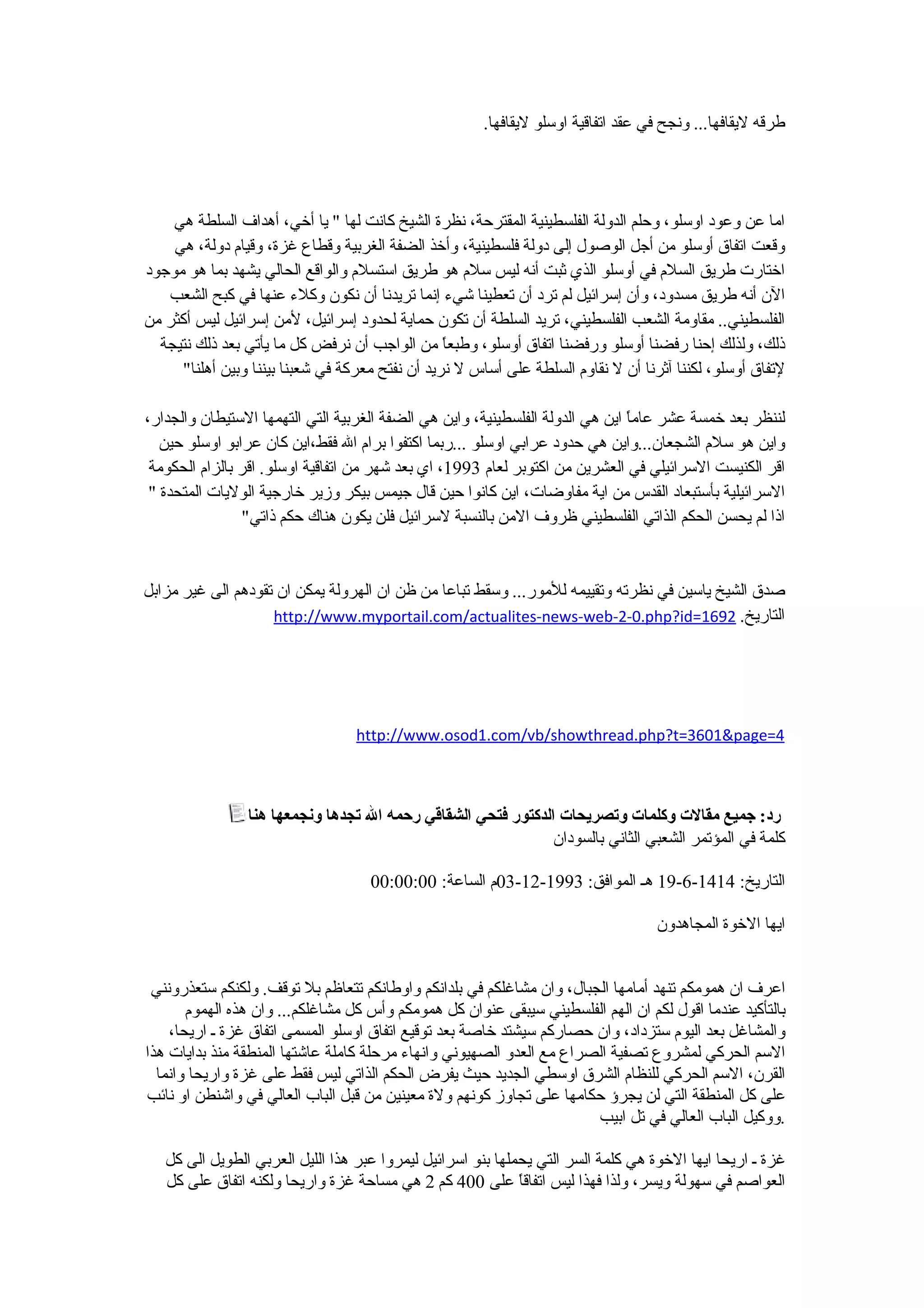 ‫طرقه ليقافها... ونجح في عقد اتفاقية اوسلو ليقافها.‬




    ‫اما عن وعود اوسلو، وحلم الدولة الفلسطينية المقترحة، نظرة الشيخ كانت لها " يا أخي، أهداف السلطة هي‬
    ‫وقعت اتفاق أوسلو من أجل الوصول إلى دولة فلسطينية، وأخذ الضفة الغربية وقطاع غزة، وقيام دولة، هي‬
‫اختارت طريق السلم في أوسلو الذي ثبت أنه ليس سلم هو طريق استسلم والواقع الحالي يشهد بما هو موجود‬
   ‫الن أنه طريق مسدود، وأن إسرائيل لم ترد أن تعطينا شيء إنما تريدنا أن نكون وكلء عنها في كبح الشعب‬
‫الفلسطيني.. مقاومة الشعب الفلسطيني، تريد السلطة أن تكون حماية لحدود إسرائيل، لمن إسرائيل ليس أكثر من‬
  ‫ذلك، ولذلك إحنا رفضنا أوسلو ورفضنا اتفاق أوسلو، وطبع ً من الواجب أن نرفض كل ما يأتي بعد ذلك نتيجة‬
                                                  ‫ا‬
      ‫لتفاق أوسلو، لكننا آثرنا أن ل نقاوم السلطة على أساس ل نريد أن نفتح معركة في شعبنا بيننا وبين أهلنا"‬

‫لننظر بعد خمسة عشر عام ً اين هي الدولة الفلسطينية، واين هي الضفة الغربية التي التهمها الستيطان والجدار،‬
                                                                               ‫ا‬
   ‫واين هو سلم الشجعان...واين هي حدود عرابي اوسلو ...ربما اكتفوا برام ال فقط،اين كان عرابو اوسلو حين‬
 ‫اقر الكنيست السرائيلي في العشرين من اكتوبر لعام 3991، اي بعد شهر من اتفاقية اوسلو. اقر بالزام الحكومة‬
 ‫السرائيلية بأستبعاد القدس من اية مفاوضات، اين كانوا حين قال جيمس بيكر وزير خارجية الوليات المتحدة "‬
                 ‫اذا لم يحسن الحكم الذاتي الفلسطيني ظروف المن بالنسبة لسرائيل فلن يكون هناك حكم ذاتي"‬


‫صدق الشيخ ياسين في نظرته وتقييمه للمور... وسقط تباعا من ظن ان الهرولة يمكن ان تقودهم الى غير مزابل‬
                    ‫التاريخ. 2961=‪http://www.myportail.com/actualites-news-web-2-0.php?id‬‬




                                  ‫4=‪http://www.osod1.com/vb/showthread.php?t=3601&page‬‬



                 ‫رد: جميع مقالت وكلمات وتصريحات الدكتور فتحي الشقاقي رحمه ال تجدها ونجمعها هنا‬
                                                               ‫كلمة في المؤتمر الشعبي الثاني بالسودان‬

                                     ‫التاريخ: 4141-6-91 هـ الموافق: 3991-21-30م الساعة: 00:00:00‬

                                                                                    ‫ايها الخوة المجاهدون‬


 ‫اعرف ان همومكم تنهد أمامها الجبال، وان مشاغلكم في بلدانكم واوطانكم تتعاظم بل توقف. ولكنكم ستعذرونني‬
       ‫بالتأكيد عندما اقول لكم ان الهم الفلسطيني سيبقى عنوان كل همومكم وأس كل مشاغلكم... وان هذه الهموم‬
    ‫والمشاغل بعد اليوم ستزداد، وان حصاركم سيشتد خاصة بعد توقيع اتفاق اوسلو المسمى اتفاق غزة ـ اريحا،‬
‫السم الحركي لمشروع تصفية الصراع مع العدو الصهيوني وانهاء مرحلة كاملة عاشتها المنطقة منذ بدايات هذا‬
  ‫القرن، السم الحركي للنظام الشرق اوسطي الجديد حيث يفرض الحكم الذاتي ليس فقط على غزة واريحا وانما‬
‫على كل المنطقة التي لن يجرؤ حكامها على تجاوز كونهم ولة معينين من قبل الباب العالي في واشنطن او نائب‬
                                                                       ‫.ووكيل الباب العالي في تل ابيب‬

   ‫غزة ـ اريحا ايها الخوة هي كلمة السر التي يحملها بنو اسرائيل ليمروا عبر هذا الليل العربي الطويل الى كل‬
   ‫العواصم في سهولة ويسر، ولذا فهذا ليس اتفاق ً على 004 كم 2 هي مساحة غزة واريحا ولكنه اتفاق على كل‬
                                                             ‫ا‬
 