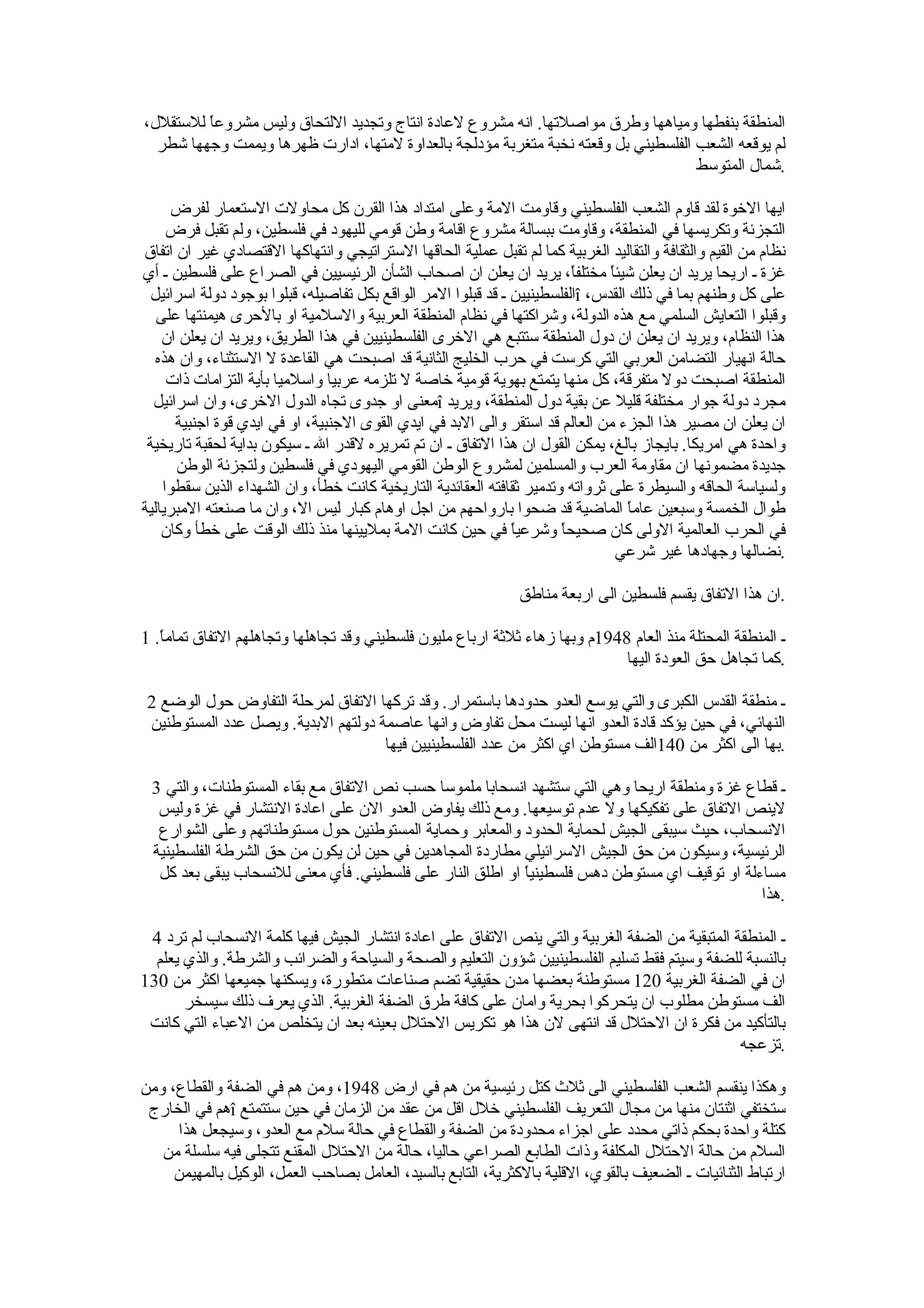‫المنطقة بنفطها ومياهها وطرق مواصلتها. انه مشروع لعادة انتاج وتجديد اللتحاق وليس مشروع ً للستقلل،‬
         ‫ا‬
  ‫لم يوقعه الشعب الفلسطيني بل وقعته نخبة متغربة مؤدلجة بالعداوة لمتها، ادارت ظهرها ويممت وجهها شطر‬
                                                                                    ‫.شمال المتوسط‬

     ‫ايها الخوة لقد قاوم الشعب الفلسطيني وقاومت المة وعلى امتداد هذا القرن كل محاولت الستعمار لفرض‬
     ‫التجزئة وتكريسها في المنطقة، وقاومت ببسالة مشروع اقامة وطن قومي لليهود في فلسطين، ولم تقبل فرض‬
‫نظام من القيم والثقافة والتقاليد الغربية كما لم تقبل عملية الحاقها الستراتيجي وانتهاكها القتصادي غير ان اتفاق‬
‫غزة ـ اريحا يريد ان يعلن شيئ ً مختلف ً، يريد ان يعلن ان اصحاب الشأن الرئيسيين في الصراع على فلسطين ـ أي‬
                                                                         ‫ا‬     ‫ا‬
  ‫على كل وطنهم بما في ذلك القدس، ‪î‬الفلسطينيين ـ قد قبلوا المر الواقع بكل تفاصيله، قبلوا بوجود دولة اسرائيل‬
   ‫وقبلوا التعايش السلمي مع هذه الدولة، وشراكتها في نظام المنطقة العربية والسلمية او بالحرى هيمنتها على‬
    ‫هذا النظام، ويريد ان يعلن ان دول المنطقة ستتبع هي الخرى الفلسطينيين في هذا الطريق، ويريد ان يعلن ان‬
   ‫حالة انهيار التضامن العربي التي كرست في حرب الخليج الثانية قد اصبحت هي القاعدة ل الستثناء، وان هذه‬
     ‫المنطقة اصبحت دول متفرقة، كل منها يتمتع بهوية قومية خاصة ل تلزمه عربيا واسلميا بأية التزامات ذات‬
  ‫مجرد دولة جوار مختلفة قليل عن بقية دول المنطقة، ويريد ‪î‬معنى او جدوى تجاه الدول الخرى، وان اسرائيل‬
      ‫ان يعلن ان مصير هذا الجزء من العالم قد استقر والى البد في ايدي القوى الجنبية، او في ايدي قوة اجنبية‬
 ‫واحدة هي امريكا. بايجاز بالغ، يمكن القول ان هذا التفاق ـ ان تم تمريره لقدر ال ـ سيكون بداية لحقبة تاريخية‬
      ‫جديدة مضمونها ان مقاومة العرب والمسلمين لمشروع الوطن القومي اليهودي في فلسطين ولتجزئة الوطن‬
    ‫ولسياسة الحاقه والسيطرة على ثرواته وتدمير ثقافته العقائدية التاريخية كانت خطأ، وان الشهداء الذين سقطوا‬
‫طوال الخمسة وسبعين عام ً الماضية قد ضحوا بارواحهم من اجل اوهام كبار ليس ال، وان ما صنعته المبريالية‬
                                                                                  ‫ا‬
    ‫في الحرب العالمية الولى كان صحيح ً وشرعي ً في حين كانت المة بمليينها منذ ذلك الوقت على خطأ وكان‬
                                                               ‫ا‬       ‫ا‬
                                                                                ‫.نضالها وجهادها غير شرعي‬

                                                               ‫.ان هذا التفاق يقسم فلسطين الى اربعة مناطق‬

‫ـ المنطقة المحتلة منذ العام 8491م وبها زهاء ثلثة ارباع مليون فلسطيني وقد تجاهلها وتجاهلهم التفاق تمام ً. 1‬
   ‫ا‬
                                                                              ‫.كما تجاهل حق العودة اليها‬

 ‫ـ منطقة القدس الكبرى والتي يوسع العدو حدودها باستمرار. وقد تركها التفاق لمرحلة التفاوض حول الوضع 2‬
 ‫النهائي، في حين يؤكد قادة العدو انها ليست محل تفاوض وانها عاصمة دولتهم البدية. ويصل عدد المستوطنين‬
                                     ‫.بها الى اكثر من 041الف مستوطن اي اكثر من عدد الفلسطينيين فيها‬

 ‫ـ قطاع غزة ومنطقة اريحا وهي التي ستشهد انسحابا ملموسا حسب نص التفاق مع بقاء المستوطنات، والتي 3‬
  ‫لينص التفاق على تفكيكها ول عدم توسيعها. ومع ذلك يفاوض العدو الن على اعادة النتشار في غزة وليس‬
  ‫النسحاب، حيث سيبقى الجيش لحماية الحدود والمعابر وحماية المستوطنين حول مستوطناتهم وعلى الشوارع‬
 ‫الرئيسية، وسيكون من حق الجيش السرائيلي مطاردة المجاهدين في حين لن يكون من حق الشرطة الفلسطينية‬
  ‫مساءلة او توقيف اي مستوطن دهس فلسطيني ً او اطلق النار على فلسطيني. فأي معنى للنسحاب يبقى بعد كل‬
                                                          ‫ا‬
                                                                                              ‫.هذا‬

 ‫ـ المنطقة المتبقية من الضفة الغربية والتي ينص التفاق على اعادة انتشار الجيش فيها كلمة النسحاب لم ترد 4‬
  ‫بالنسبة للضفة وسيتم فقط تسليم الفلسطينيين شؤون التعليم والصحة والسياحة والضرائب والشرطة. والذي يعلم‬
‫ان في الضفة الغربية 021 مستوطنة بعضها مدن حقيقية تضم صناعات متطورة، ويسكنها جميعها اكثر من 031‬
       ‫الف مستوطن مطلوب ان يتحركوا بحرية وامان على كافة طرق الضفة الغربية. الذي يعرف ذلك سيسخر‬
 ‫بالتأكيد من فكرة ان الحتلل قد انتهى لن هذا هو تكريس الحتلل بعينه بعد ان يتخلص من العباء التي كانت‬
                                                                                               ‫.تزعجه‬

‫وهكذا ينقسم الشعب الفلسطيني الى ثلث كتل رئيسية من هم في ارض 8491، ومن هم في الضفة والقطاع، ومن‬
 ‫ستختفي اثنتان منها من مجال التعريف الفلسطيني خلل اقل من عقد من الزمان في حين ستتمتع ‪î‬هم في الخارج‬
      ‫كتلة واحدة بحكم ذاتي محدد على اجزاء محدودة من الضفة والقطاع في حالة سلم مع العدو، وسيجعل هذا‬
   ‫السلم من حالة الحتلل المكلفة وذات الطابع الصراعي حاليا، حالة من الحتلل المقنع تتجلى فيه سلسلة من‬
     ‫ارتباط الثنائيات ـ الضعيف بالقوي، القلية بالكثرية، التابع بالسيد، العامل بصاحب العمل، الوكيل بالمهيمن‬
 