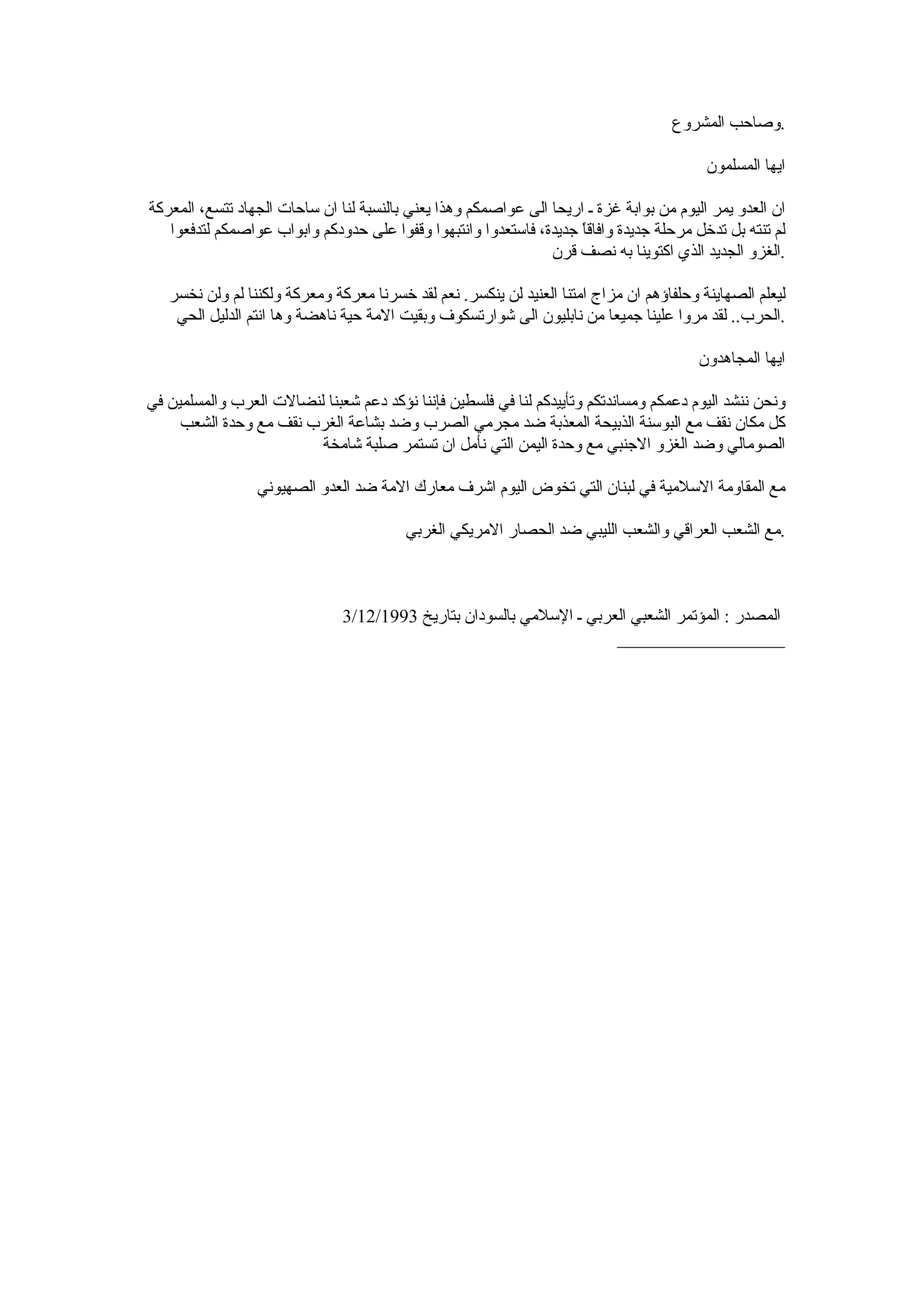 ‫.وصاحب المشروع‬

                                                                                          ‫ايها المسلمون‬

‫ان العدو يمر اليوم من بوابة غزة ـ اريحا الى عواصمكم وهذا يعني بالنسبة لنا ان ساحات الجهاد تتسع، المعركة‬
   ‫لم تنته بل تدخل مرحلة جديدة وافاق ً جديدة، فاستعدوا وانتبهوا وقفوا على حدودكم وابواب عواصمكم لتدفعوا‬
                                                                     ‫ا‬
                                                                ‫.الغزو الجديد الذي اكتوينا به نصف قرن‬

   ‫ليعلم الصهاينة وحلفاؤهم ان مزاج امتنا العنيد لن ينكسر. نعم لقد خسرنا معركة ومعركة ولكننا لم ولن نخسر‬
    ‫.الحرب.. لقد مروا علينا جميعا من نابليون الى شوارتسكوف وبقيت المة حية ناهضة وها انتم الدليل الحي‬

                                                                                         ‫ايها المجاهدون‬

‫ونحن ننشد اليوم دعمكم ومساندتكم وتأييدكم لنا في فلسطين فإننا نؤكد دعم شعبنا لنضالت العرب والمسلمين في‬
     ‫كل مكان نقف مع البوسنة الذبيحة المعذبة ضد مجرمي الصرب وضد بشاعة الغرب نقف مع وحدة الشعب‬
                         ‫الصومالي وضد الغزو الجنبي مع وحدة اليمن التي نأمل ان تستمر صلبة شامخة‬

                 ‫مع المقاومة السلمية في لبنان التي تخوض اليوم اشرف معارك المة ضد العدو الصهيوني‬

                                         ‫.مع الشعب العراقي والشعب الليبي ضد الحصار المريكي الغربي‬



                               ‫المصدر : المؤتمر الشعبي العربي ـ السلمي بالسودان بتاريخ 3991/21/3‬
                                                                      ‫__________________‬
 