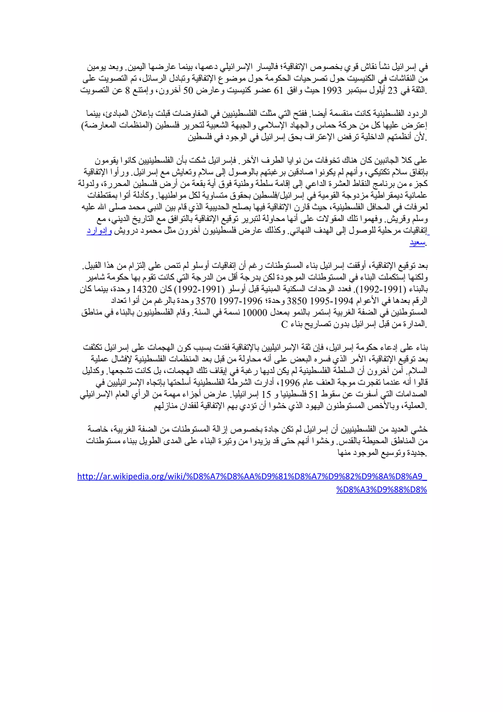 ‫في إسرائيل نشأ نقاش قوي بخصوص التفاقية؛ فاليسار السرائيلي دعمها، بينما عارضها اليمين. وبعد يومين‬
‫من النقاشات في الكنيسيت حول تصرحيات الحكومة حول موضوع التفاقية وتبادل الرسائل، تم التصويت على‬
‫.الثقة في 32 أيلول سبتمبر 3991 حيث وافق 16 عضو كنيسيت وعارض 05 آخرون، وإمتنع 8 عن التصويت‬

 ‫الردود الفلسطينية كانت منقسمة أيضا. ففتح التي مثلت الفلسطينيين في المفاوضات قبلت بإعلن المبادئ، بينما‬
‫إعترض عليها كل من حركة حماس والجهاد السلمي والجبهة الشعبية لتحرير فلسطين )المنظمات المعارضة(‬
                              ‫.لن أنظمتهم الداخلية ترفض العتراف بحق إسرائيل في الوجود في فلسطين‬

      ‫على كل الجانبين كان هناك تخوفات من نوايا الطرف الخر. فإسرائيل شكت بأن الفلسطينيين كانوا يقومون‬
  ‫بإتفاق سلم تكتيكي، وأنهم لم يكونوا صادقين برغبتهم بالوصول إلى سلم وتعايش مع إسرائيل. ورأوا التفاقية‬
‫كجزء من برنامج النقاط العشرة الداعي إلى إقامة سلطة وطنية فوق أية بقعة من أرض فلسطين المحررة، ولدولة‬
   ‫علمانية ديمقراطية مزدوجة القومية في إسرائيل/فلسطين بحقوق متساوية لكل مواطنيها. وكأدلة أتوا بمقتطفات‬
 ‫لعرفات في المحافل الفلسطينية، حيث قارن التفاقية فيها بصلح الحديبية الذي قام بين النبي محمد صلى ال عليه‬
       ‫وسلم وقريش. وفهموا تلك المقولت على أنها محاولة لتبرير توقيع التفاقية بالتوافق مع التاريخ الديني، مع‬
   ‫إتفاقيات مرحلية للوصول إلى الهدف النهائي. وكذلك عارض فلسطينيون آخرون مثل محمود درويش وإدوارد‬
                                                                                                     ‫.سعيد‬

‫بعد توقيع التفاقية، أوقفت إسرائيل بناء المستوطنات رغم أن إتفاقيات أوسلو لم تنص على إلتزام من هذا القبيل.‬
 ‫ولكنها إستكملت البناء في المستوطنات الموجودة لكن بدرجة أقل من الدرجة التي كانت تقوم بها حكومة شامير‬
‫بالبناء )1991-2991(. فعدد الوحدات السكنية المبنية قبل أوسلو )1991-2991( كان 02341 وحدة، بينما كان‬
          ‫الرقم بعدها في العوام 4991-5991 0583 وحدة؛ 6991-7991 0753 وحدة بالرغم من أنوا تعداد‬
‫المستوطنين في الضفة الغربية إستمر بالنمو بمعدل 00001 نسمة في السنة. وقام الفلسطينيون بالبناء في مناطق‬
                                                           ‫.المدارة من قبل إسرائيل بدون تصاريح بناء ‪C‬‬

 ‫بناء على إدعاء حكومة إسرائيل، فإن ثقة السرائيليين بالتفاقية فقدت بسبب كون الهجمات على إسرائيل تكثفت‬
   ‫بعد توقيع التفاقية، المر الذي فسره البعض على أنه محاولة من قبل بعد المنظمات الفلسطينية لفشال عملية‬
‫السلم. آمن آخرون أن السلطة الفلسطينية لم يكن لديها رغبة في إيقاف تلك الهجمات، بل كانت تشجعها. وكدليل‬
     ‫قالوا أنه عندما تفجرت موجة العنف عام 6991، أدارت الشرطة الفلسطينية أسلحتها بإتجاه السرائيليين في‬
‫الصدامات التي أسفرت عن سقوط 15 فلسطينيا و 51 إسرائيليا. عارض أجزاء مهمة من الرأي العام السرائيلي‬
                      ‫.العملية، وبالخص المستوطنون اليهود الذي خشوا أن تؤدي بهم التفاقية لفقدان منازلهم‬

  ‫خشي العديد من الفلسطينيين أن إسرائيل لم تكن جادة بخصوص إزالة المستوطنات من الضفة الغربية، خاصة‬
  ‫من المناطق المحيطة بالقدس. وخشوا أنهم حتى قد يزيدوا من وتيرة البناء على المدى الطويل ببناء مستوطنات‬
                                                                            ‫.جديدة وتوسيع الموجود منها‬

‫_9‪http://ar.wikipedia.org/wiki/%D8%A7%D8%AA%D9%81%D8%A7%D9%82%D9%8A%D8%A‬‬
                                                        ‫%8‪%D8%A3%D9%88%D‬‬
 