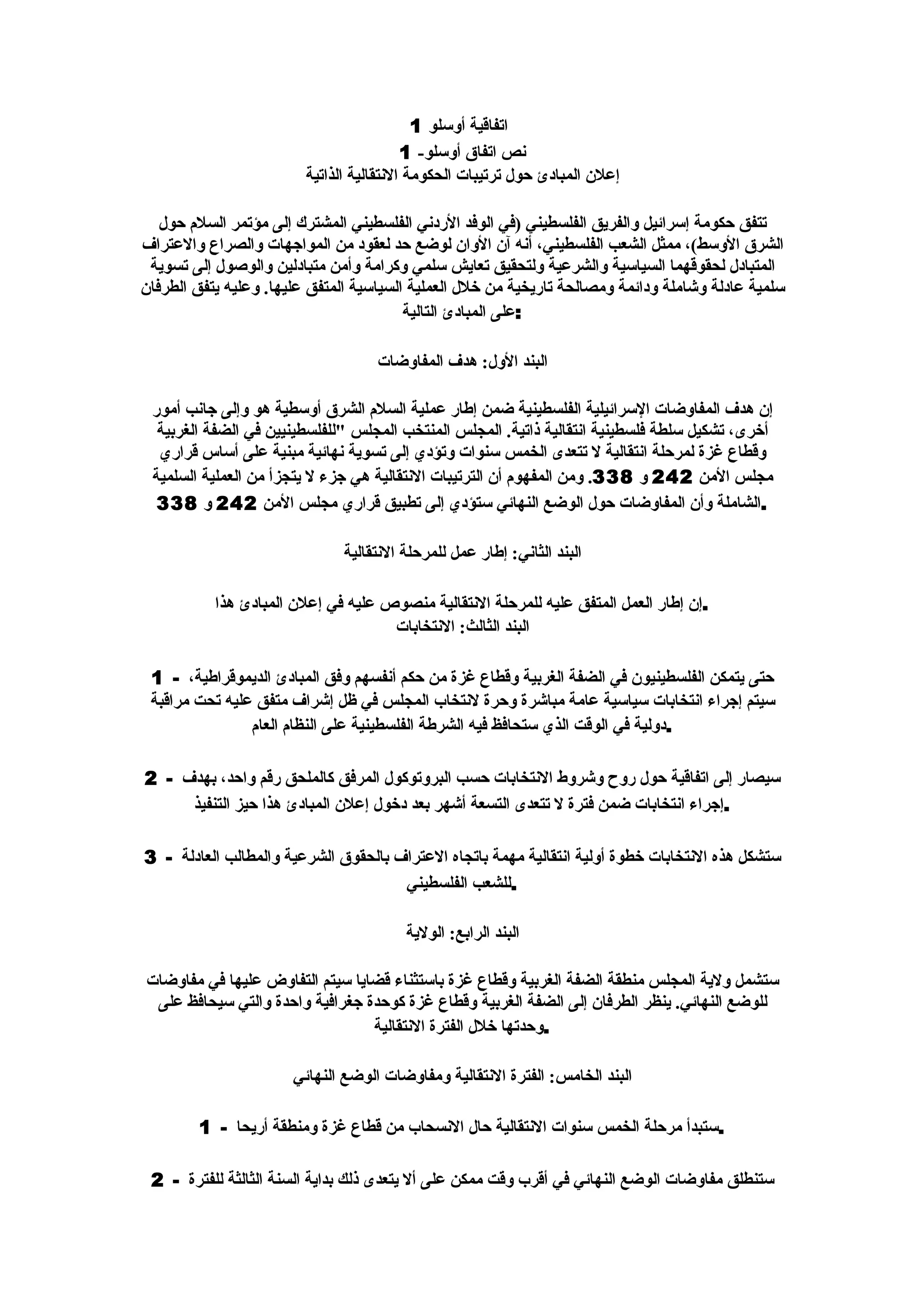 ‫اتفاقية أوسلو 1‬
                                          ‫نص اتفاق أوسلو- 1‬
                         ‫إعلن المبادئ حول ترتيبات الحكومة النتقالية الذاتية‬

   ‫تتفق حكومة إسرائيل والفريق الفلسطيني )في الوفد الردني الفلسطيني المشترك إلى مؤتمر السلم حول‬
‫الشرق الوسط(، ممثل الشعب الفلسطيني، أنه آن الوان لوضع حد لعقود من المواجهات والصراع والعتراف‬
 ‫المتبادل لحقوقهما السياسية والشرعية ولتحقيق تعايش سلمي وكرامة وأمن متبادلين والوصول إلى تسوية‬
‫سلمية عادلة وشاملة ودائمة ومصالحة تاريخية من خلل العملية السياسية المتفق عليها. وعليه يتفق الطرفان‬
                                         ‫:على المبادئ التالية‬

                                    ‫البند الول: هدف المفاوضات‬

 ‫إن هدف المفاوضات السرائيلية الفلسطينية ضمن إطار عملية السلم الشرق أوسطية هو وإلى جانب أمور‬
  ‫أخرى، تشكيل سلطة فلسطينية انتقالية ذاتية. المجلس المنتخب المجلس "للفلسطينيين في الضفة الغربية‬
  ‫وقطاع غزة لمرحلة انتقالية ل تتعدى الخمس سنوات وتؤدي إلى تسوية نهائية مبنية على أساس قراري‬
 ‫مجلس المن 242 و 833. ومن المفهوم أن الترتيبات النتقالية هي جزء ل يتجزأ من العملية السلمية‬
  ‫.الشاملة وأن المفاوضات حول الوضع النهائي ستؤدي إلى تطبيق قراري مجلس المن 242 و 833‬

                               ‫البند الثاني: إطار عمل للمرحلة النتقالية‬

           ‫.إن إطار العمل المتفق عليه للمرحلة النتقالية منصوص عليه في إعلن المبادئ هذا‬
                                     ‫البند الثالث: النتخابات‬

 ‫حتى يتمكن الفلسطينيون في الضفة الغربية وقطاع غزة من حكم أنفسهم وفق المبادئ الديموقراطية، - 1‬
 ‫سيتم إجراء انتخابات سياسية عامة مباشرة وحرة لنتخاب المجلس في ظل إشراف متفق عليه تحت مراقبة‬
                ‫.دولية في الوقت الذي ستحافظ فيه الشرطة الفلسطينية على النظام العام‬

‫سيصار إلى اتفاقية حول روح وشروط النتخابات حسب البروتوكول المرفق كالملحق رقم واحد، بهدف - 2‬
     ‫.إجراء انتخابات ضمن فترة ل تتعدى التسعة أشهر بعد دخول إعلن المبادئ هذا حيز التنفيذ‬

‫ستشكل هذه النتخابات خطوة أولية انتقالية مهمة باتجاه العتراف بالحقوق الشرعية والمطالب العادلة - 3‬
                                      ‫.للشعب الفلسطيني‬

                                         ‫البند الرابع: الولية‬

‫ستشمل ولية المجلس منطقة الضفة الغربية وقطاع غزة باستثناء قضايا سيتم التفاوض عليها في مفاوضات‬
 ‫للوضع النهائي. ينظر الطرفان إلى الضفة الغربية وقطاع غزة كوحدة جغرافية واحدة والتي سيحافظ على‬
                                 ‫.وحدتها خلل الفترة النتقالية‬

                       ‫البند الخامس: الفترة النتقالية ومفاوضات الوضع النهائي‬

        ‫.ستبدأ مرحلة الخمس سنوات النتقالية حال النسحاب من قطاع غزة ومنطقة أريحا - 1‬

 ‫ستنطلق مفاوضات الوضع النهائي في أقرب وقت ممكن على أل يتعدى ذلك بداية السنة الثالثة للفترة - 2‬
 