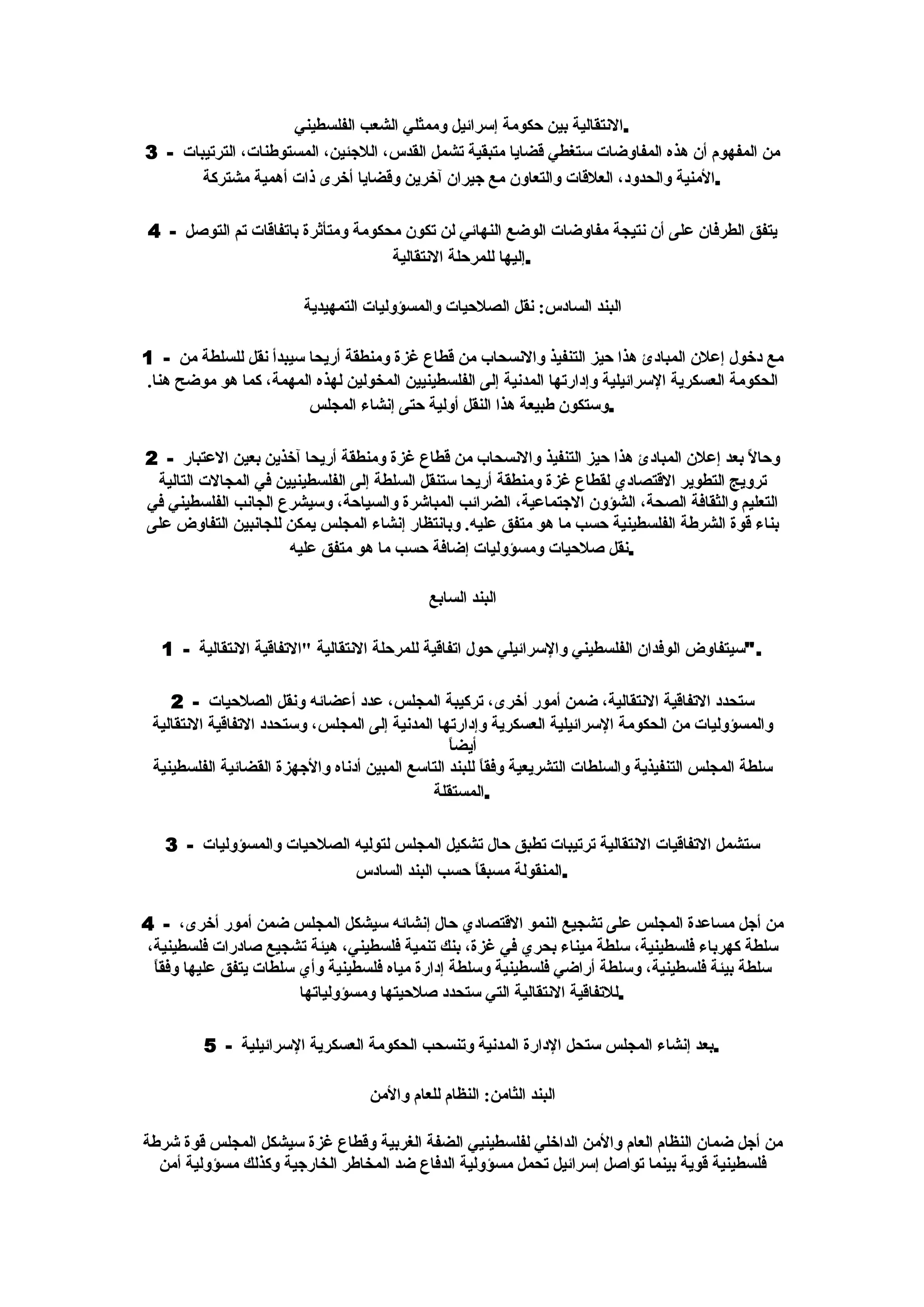 ‫.النتقالية بين حكومة إسرائيل وممثلي الشعب الفلسطيني‬
‫من المفهوم أن هذه المفاوضات ستغطي قضايا متبقية تشمل القدس، اللجئين، المستوطنات، الترتيبات - 3‬
       ‫.المنية والحدود، العلقات والتعاون مع جيران آخرين وقضايا أخرى ذات أهمية مشتركة‬

‫يتفق الطرفان على أن نتيجة مفاوضات الوضع النهائي لن تكون محكومة ومتأثرة باتفاقات تم التوصل - 4‬
                                    ‫.إليها للمرحلة النتقالية‬

                         ‫البند السادس: نقل الصلحيات والمسؤوليات التمهيدية‬

‫مع دخول إعلن المبادئ هذا حيز التنفيذ والنسحاب من قطاع غزة ومنطقة أريحا سيبدأ نقل للسلطة من - 1‬
‫الحكومة العسكرية السرائيلية وإدارتها المدنية إلى الفلسطينيين المخولين لهذه المهمة، كما هو موضح هنا.‬
                        ‫.وستكون طبيعة هذا النقل أولية حتى إنشاء المجلس‬

‫وحالً بعد إعلن المبادئ هذا حيز التنفيذ والنسحاب من قطاع غزة ومنطقة أريحا آخذين بعين العتبار - 2‬
 ‫ترويج التطوير القتصادي لقطاع غزة ومنطقة أريحا ستنقل السلطة إلى الفلسطينيين في المجالت التالية‬
‫التعليم والثقافة الصحة، الشؤون الجتماعية، الضرائب المباشرة والسياحة، وسيشرع الجانب الفلسطيني في‬
‫بناء قوة الشرطة الفلسطينية حسب ما هو متفق عليه. وبانتظار إنشاء المجلس يمكن للجانبين التفاوض على‬
                      ‫.نقل صلحيات ومسؤوليات إضافة حسب ما هو متفق عليه‬

                                              ‫البند السابع‬

   ‫."سيتفاوض الوفدان الفلسطيني والسرائيلي حول اتفاقية للمرحلة النتقالية "التفاقية النتقالية - 1‬

    ‫ستحدد التفاقية النتقالية، ضمن أمور أخرى، تركيبة المجلس، عدد أعضائه ونقل الصلحيات - 2‬
 ‫والمسؤوليات من الحكومة السرائيلية العسكرية وإدارتها المدنية إلى المجلس، وستحدد التفاقية النتقالية‬
                                                 ‫أيضاً‬
 ‫سلطة المجلس التنفيذية والسلطات التشريعية وفقاً للبند التاسع المبين أدناه والجهزة القضائية الفلسطينية‬
                                              ‫.المستقلة‬

   ‫ستشمل التفاقيات النتقالية ترتيبات تطبق حال تشكيل المجلس لتوليه الصلحيات والمسؤوليات - 3‬
                            ‫.المنقولة مسبق ً حسب البند السادس‬
                                              ‫ا‬

‫من أجل مساعدة المجلس على تشجيع النمو القتصادي حال إنشائه سيشكل المجلس ضمن أمور أخرى، - 4‬
‫سلطة كهرباء فلسطينية، سلطة ميناء بحري في غزة، بنك تنمية فلسطيني، هيئة تشجيع صادرات فلسطينية،‬
 ‫ا‬
 ‫سلطة بيئة فلسطينية، وسلطة أراضي فلسطينية وسلطة إدارة مياه فلسطينية وأي سلطات يتفق عليها وفق ً‬
                        ‫.للتفاقية النتقالية التي ستحدد صلحيتها ومسؤولياتها‬

         ‫.بعد إنشاء المجلس ستحل الدارة المدنية وتنسحب الحكومة العسكرية السرائيلية - 5‬

                                    ‫البند الثامن: النظام للعام والمن‬

‫من أجل ضمان النظام العام والمن الداخلي لفلسطينيي الضفة الغربية وقطاع غزة سيشكل المجلس قوة شرطة‬
  ‫فلسطينية قوية بينما تواصل إسرائيل تحمل مسؤولية الدفاع ضد المخاطر الخارجية وكذلك مسؤولية أمن‬
 