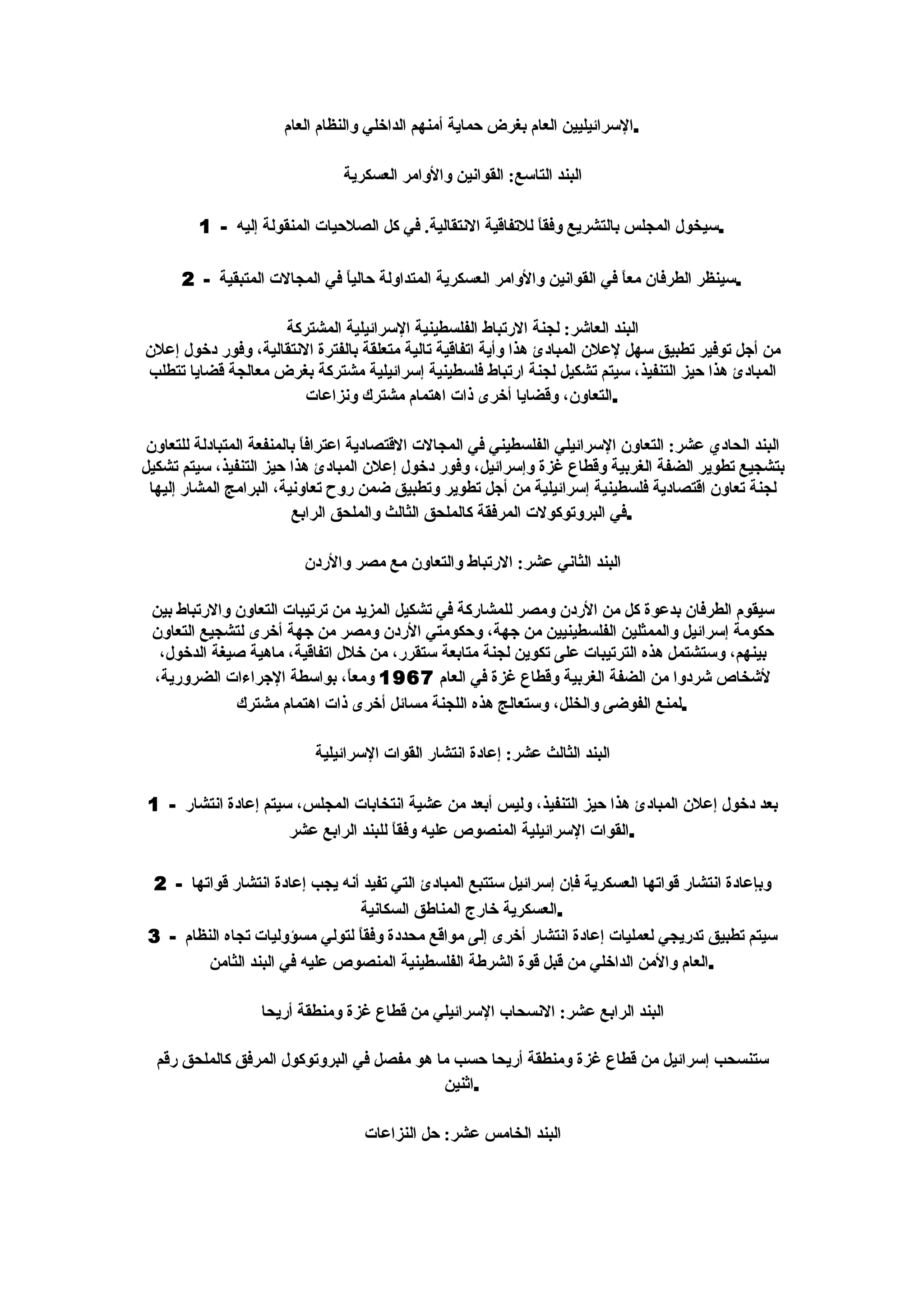 ‫.السرائيليين العام بغرض حماية أمنهم الداخلي والنظام العام‬

                                ‫البند التاسع: القوانين والوامر العسكرية‬

         ‫.سيخول المجلس بالتشريع وفقاً للتفاقية النتقالية. في كل الصلحيات المنقولة إليه - 1‬

      ‫.سينظر الطرفان معاً في القوانين والوامر العسكرية المتداولة حالي ً في المجالت المتبقية - 2‬
                              ‫ا‬

                    ‫البند العاشر: لجنة الرتباط الفلسطينية السرائيلية المشتركة‬
‫من أجل توفير تطبيق سهل لعلن المبادئ هذا وأية اتفاقية تالية متعلقة بالفترة النتقالية، وفور دخول إعلن‬
‫المبادئ هذا حيز التنفيذ، سيتم تشكيل لجنة ارتباط فلسطينية إسرائيلية مشتركة بغرض معالجة قضايا تتطلب‬
                        ‫.التعاون، وقضايا أخرى ذات اهتمام مشترك ونزاعات‬

 ‫البند الحادي عشر: التعاون السرائيلي الفلسطيني في المجالت القتصادية اعتراف ً بالمنفعة المتبادلة للتعاون‬
                            ‫ا‬
‫بتشجيع تطوير الضفة الغربية وقطاع غزة وإسرائيل، وفور دخول إعلن المبادئ هذا حيز التنفيذ، سيتم تشكيل‬
 ‫لجنة تعاون اقتصادية فلسطينية إسرائيلية من أجل تطوير وتطبيق ضمن روح تعاونية، البرامج المشار إليها‬
                          ‫.في البروتوكولت المرفقة كالملحق الثالث والملحق الرابع‬

                          ‫البند الثاني عشر: الرتباط والتعاون مع مصر والردن‬

 ‫سيقوم الطرفان بدعوة كل من الردن ومصر للمشاركة في تشكيل المزيد من ترتيبات التعاون والرتباط بين‬
 ‫حكومة إسرائيل والممثلين الفلسطينيين من جهة، وحكومتي الردن ومصر من جهة أخرى لتشجيع التعاون‬
  ‫بينهم، وستشتمل هذه الترتيبات على تكوين لجنة متابعة ستقرر، من خلل اتفاقية، ماهية صيغة الدخول،‬
 ‫لشخاص شردوا من الضفة الغربية وقطاع غزة في العام 7691 ومع ً، بواسطة الجراءات الضرورية،‬
                                ‫ا‬
              ‫.لمنع الفوضى والخلل، وستعالج هذه اللجنة مسائل أخرى ذات اهتمام مشترك‬

                           ‫البند الثالث عشر: إعادة انتشار القوات السرائيلية‬

 ‫بعد دخول إعلن المبادئ هذا حيز التنفيذ، وليس أبعد من عشية انتخابات المجلس، سيتم إعادة انتشار - 1‬
                      ‫.القوات السرائيلية المنصوص عليه وفق ً للبند الرابع عشر‬
                                       ‫ا‬

  ‫وبإعادة انتشار قواتها العسكرية فإن إسرائيل ستتبع المبادئ التي تفيد أنه يجب إعادة انتشار قواتها - 2‬
                                 ‫.العسكرية خارج المناطق السكانية‬
 ‫سيتم تطبيق تدريجي لعمليات إعادة انتشار أخرى إلى مواقع محددة وفق ً لتولي مسؤوليات تجاه النظام - 3‬
                                 ‫ا‬
         ‫.العام والمن الداخلي من قبل قوة الشرطة الفلسطينية المنصوص عليه في البند الثامن‬

                   ‫البند الرابع عشر: النسحاب السرائيلي من قطاع غزة ومنطقة أريحا‬

  ‫ستنسحب إسرائيل من قطاع غزة ومنطقة أريحا حسب ما هو مفصل في البروتوكول المرفق كالملحق رقم‬
                                            ‫.اثنين‬

                                   ‫البند الخامس عشر: حل النزاعات‬
 