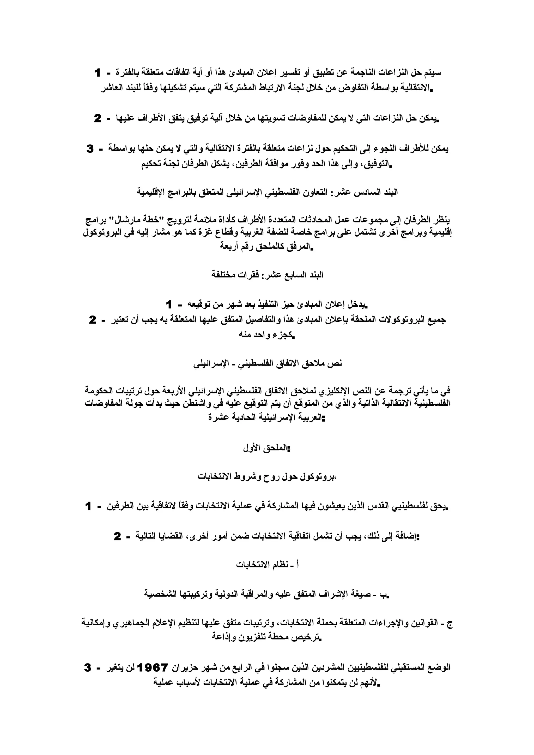 ‫سيتم حل النزاعات الناجمة عن تطبيق أو تفسير إعلن المبادئ هذا أو أية اتفاقات متعلقة بالفترة - 1‬
    ‫.النتقالية بواسطة التفاوض من خلل لجنة الرتباط المشتركة التي سيتم تشكيلها وفق ً للبند العاشر‬
                 ‫ا‬

   ‫.يمكن حل النزاعات التي ل يمكن للمفاوضات تسويتها من خلل آلية توفيق يتفق الطراف عليها - 2‬

 ‫يمكن للطراف اللجوء إلى التحكيم حول نزاعات متعلقة بالفترة النتقالية والتي ل يمكن حلها بواسطة - 3‬
             ‫.التوفيق، وإلى هذا الحد وفور موافقة الطرفين، يشكل الطرفان لجنة تحكيم‬

              ‫البند السادس عشر: التعاون الفلسطيني السرائيلي المتعلق بالبرامج القليمية‬

 ‫ينظر الطرفان إلى مجموعات عمل المحادثات المتعددة الطراف كأداة ملئمة لترويج "خطة مارشال" برامج‬
‫إقليمية وبرامج أخرى تشتمل على برامج خاصة للضفة الغربية وقطاع غزة كما هو مشار إليه في البروتوكول‬
                                    ‫.المرفق كالملحق رقم أربعة‬

                                  ‫البند السابع عشر: فقرات مختلفة‬

                     ‫.يدخل إعلن المبادئ حيز التنفيذ بعد شهر من توقيعه - 1‬
  ‫جميع البروتوكولت الملحقة بإعلن المبادئ هذا والتفاصيل المتفق عليها المتعلقة به يجب أن تعتبر - 2‬
                                         ‫.كجزء واحد منه‬

                              ‫نص ملحق التفاق الفلسطيني - السرائيلي‬

‫في ما يأتي ترجمة عن النص النكليزي لملحق التفاق الفلسطيني السرائيلي الربعة حول ترتيبات الحكومة‬
‫الفلسطينية النتقالية الذاتية والذي من المتوقع أن يتم التوقيع عليه في واشنطن حيث بدأت جولة المفاوضات‬
                                 ‫:العربية السرائيلية الحادية عشرة‬

                                           ‫:الملحق الول‬

                               ‫،بروتوكول حول روح وشروط النتخابات‬

‫.يحق لفلسطينيي القدس الذين يعيشون فيها المشاركة في عملية النتخابات وفق ً لتفاقية بين الطرفين - 1‬
                        ‫ا‬

        ‫:إضافة إلى ذلك، يجب أن تشمل اتفاقية النتخابات ضمن أمور أخرى، القضايا التالية - 2‬

                                         ‫أ - نظام النتخابات‬

                ‫.ب - صيغة الشراف المتفق عليه والمراقبة الدولية وتركيبتها الشخصية‬

‫ج - القوانين والجراءات المتعلقة بحملة النتخابات، وترتيبات متفق عليها لتنظيم العلم الجماهيري وإمكانية‬
                                   ‫.ترخيص محطة تلفزيون وإذاعة‬

‫الوضع المستقبلي للفلسطينيين المشردين الذين سجلوا في الرابع من شهر حزيران 7691 لن يتغير - 3‬
               ‫.لنهم لن يتمكنوا من المشاركة في عملية النتخابات لسباب عملية‬
 