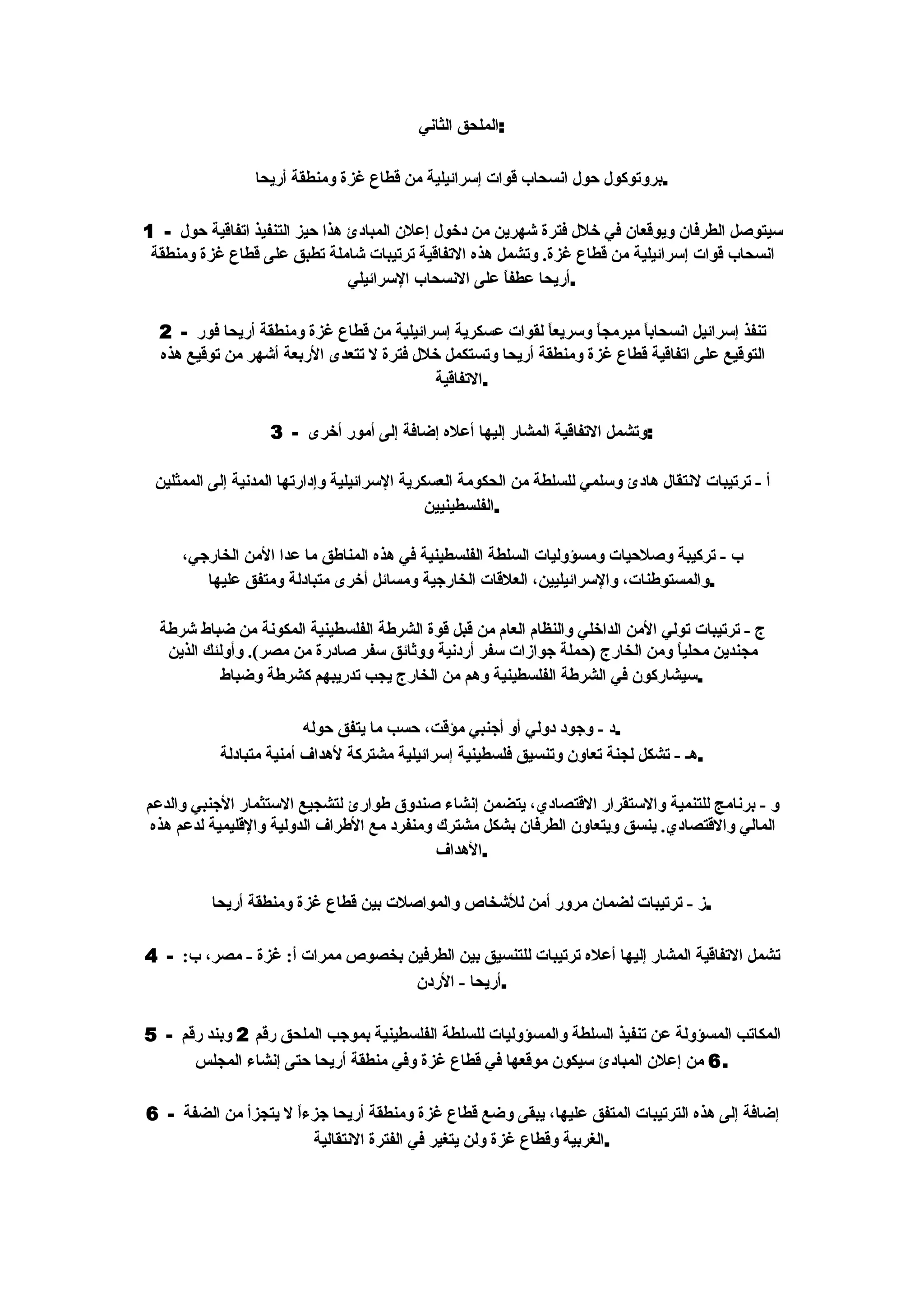 ‫:الملحق الثاني‬

                ‫.بروتوكول حول انسحاب قوات إسرائيلية من قطاع غزة ومنطقة أريحا‬

‫سيتوصل الطرفان ويوقعان في خلل فترة شهرين من دخول إعلن المبادئ هذا حيز التنفيذ اتفاقية حول - 1‬
 ‫انسحاب قوات إسرائيلية من قطاع غزة. وتشمل هذه التفاقية ترتيبات شاملة تطبق على قطاع غزة ومنطقة‬
                                ‫.أريحا عطف ً على النسحاب السرائيلي‬
                                                      ‫ا‬

  ‫تنفذ إسرائيل انسحاباً مبرمج ً وسريعاً لقوات عسكرية إسرائيلية من قطاع غزة ومنطقة أريحا فور - 2‬
                                                                  ‫ا‬
  ‫التوقيع على اتفاقية قطاع غزة ومنطقة أريحا وتستكمل خلل فترة ل تتعدى الربعة أشهر من توقيع هذه‬
                                          ‫.التفاقية‬

                   ‫:وتشمل التفاقية المشار إليها أعله إضافة إلى أمور أخرى - 3‬

 ‫أ - ترتيبات لنتقال هادئ وسلمي للسلطة من الحكومة العسكرية السرائيلية وإدارتها المدنية إلى الممثلين‬
                                              ‫.الفلسطينيين‬

     ‫ب - تركيبة وصلحيات ومسؤوليات السلطة الفلسطينية في هذه المناطق ما عدا المن الخارجي،‬
        ‫.والمستوطنات، والسرائيليين، العلقات الخارجية ومسائل أخرى متبادلة ومتفق عليها‬

  ‫ج - ترتيبات تولي المن الداخلي والنظام العام من قبل قوة الشرطة الفلسطينية المكونة من ضباط شرطة‬
   ‫مجندين محلي ً ومن الخارج )حملة جوازات سفر أردنية ووثائق سفر صادرة من مصر(. وأولئك الذين‬
                                                                                 ‫ا‬
            ‫.سيشاركون في الشرطة الفلسطينية وهم من الخارج يجب تدريبهم كشرطة وضباط‬

                         ‫.د - وجود دولي أو أجنبي مؤقت، حسب ما يتفق حوله‬
           ‫.هـ - تشكل لجنة تعاون وتنسيق فلسطينية إسرائيلية مشتركة لهداف أمنية متبادلة‬

‫و - برنامج للتنمية والستقرار القتصادي، يتضمن إنشاء صندوق طوارئ لتشجيع الستثمار الجنبي والدعم‬
 ‫المالي والقتصادي. ينسق ويتعاون الطرفان بشكل مشترك ومنفرد مع الطراف الدولية والقليمية لدعم هذه‬
                                             ‫.الهداف‬

          ‫.ز - ترتيبات لضمان مرور أمن للشخاص والمواصلت بين قطاع غزة ومنطقة أريحا‬

‫تشمل التفاقية المشار إليها أعله ترتيبات للتنسيق بين الطرفين بخصوص ممرات أ: غزة - مصر، ب: - 4‬
                                  ‫.أريحا - الردن‬

‫المكاتب المسؤولة عن تنفيذ السلطة والمسؤوليات للسلطة الفلسطينية بموجب الملحق رقم 2 وبند رقم - 5‬
      ‫. 6 من إعلن المبادئ سيكون موقعها في قطاع غزة وفي منطقة أريحا حتى إنشاء المجلس‬

‫إضافة إلى هذه الترتيبات المتفق عليها، يبقى وضع قطاع غزة ومنطقة أريحا جزءً ل يتجزأ من الضفة - 6‬
                     ‫ا‬
                       ‫.الغربية وقطاع غزة ولن يتغير في الفترة النتقالية‬
 