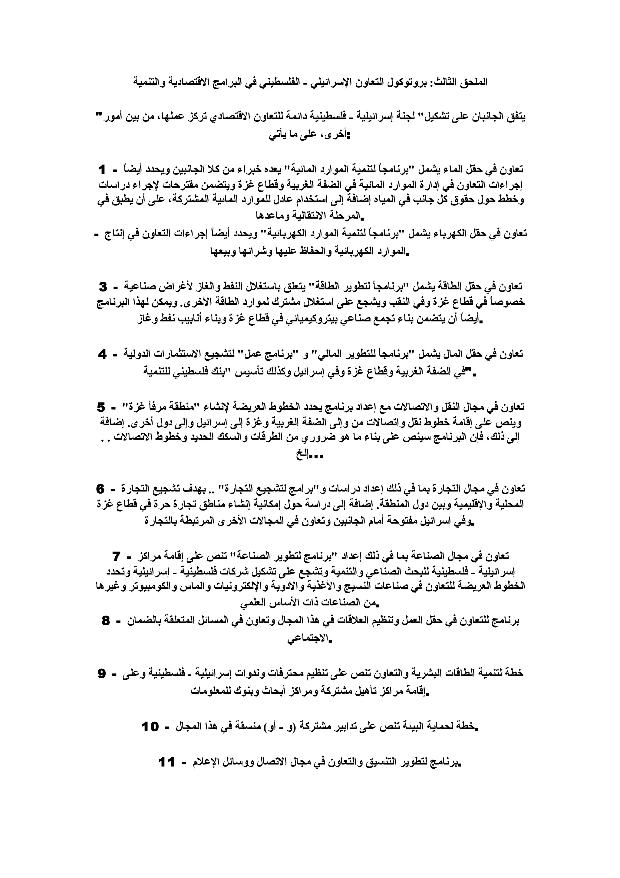 ‫الملحق الثالث: بروتوكول التعاون السرائيلي - الفلسطيني في البرامج القتصادية والتنمية‬

‫يتفق الجانبان على تشكيل" لجنة إسرائيلية - فلسطينية دائمة للتعاون القتصادي تركز عملها، من بين أمور"‬
                                     ‫:أخرى، على ما يأتي‬

 ‫تعاون في حقل الماء يشمل "برنامج ً لتنمية الموارد المائية" يعده خبراء من كل الجانبين ويحدد أيضاً - 1‬
                                                                     ‫ا‬
 ‫إجراءات التعاون في إدارة الموارد المائية في الضفة الغربية وقطاع غزة ويتضمن مقترحات لجراء دراسات‬
 ‫وخطط حول حقوق كل جانب في المياه إضافة إلى استخدام عادل للموارد المائية المشتركة، على أن يطبق في‬
                                      ‫.المرحلة النتقالية وماعدها‬
‫تعاون في حقل الكهرباء يشمل "برنامج ً لتنمية الموارد الكهربائية" ويحدد أيض ً إجراءات التعاون في إنتاج -‬
                           ‫ا‬                                      ‫ا‬
                           ‫.الموارد الكهربائية والحفاظ عليها وشرائها وبيعها‬

‫تعاون في حقل الطاقة يشمل "برنامج ً لتطوير الطاقة" يتعلق باستغلل النفط والغاز لغراض صناعية - 3‬
                                                               ‫ا‬
‫خصوص ً في قطاع غزة وفي النقب ويشجع على استغلل مشترك لموارد الطاقة الخرى. ويمكن لهذا البرنامج‬
                                                                                         ‫ا‬
          ‫.أيضاً أن يتضمن بناء تجمع صناعي بيتروكيميائي في قطاع غزة وبناء أنابيب نفط وغاز‬

‫تعاون في حقل المال يشمل "برنامج ً للتطوير المالي" و "برنامج عمل" لتشجيع الستثمارات الدولية - 4‬
                                                             ‫ا‬
         ‫."في الضفة الغربية وقطاع غزة وفي إسرائيل وكذلك تأسيس "بنك فلسطيني للتنمية‬

‫تعاون في مجال النقل والتصالت مع إعداد برنامج يحدد الخطوط العريضة لنشاء "منطقة مرفأ غزة" - 5‬
‫وينص على إقامة خطوط نقل واتصالت من وإلى الضفة الغربية وغزة إلى إسرائيل وإلى دول أخرى. إضافة‬
‫إلى ذلك، فإن البرنامج سينص على بناء ما هو ضروري من الطرقات والسكك الحديد وخطوط التصالت . .‬
                                            ‫...إلخ‬

‫تعاون في مجال التجارة بما في ذلك إعداد دراسات و"برامج لتشجيع التجارة" .. بهدف تشجيع التجارة - 6‬
‫المحلية والقليمية وبين دول المنطقة. إضافة إلى دراسة حول إمكانية إنشاء مناطق تجارة حرة في قطاع غزة‬
          ‫.وفي إسرائيل مفتوحة أمام الجانبين وتعاون في المجالت الخرى المرتبطة بالتجارة‬

    ‫تعاون في مجال الصناعة بما في ذلك إعداد "برنامج لتطوير الصناعة" تنص على إقامة مراكز - 7‬
  ‫إسرائيلية - فلسطينية للبحث الصناعي والتنمية وتشجع على تشكيل شركات فلسطينية - إسرائيلية وتحدد‬
‫الخطوط العريضة للتعاون في صناعات النسيج والغذية والدوية واللكترونيات والماس والكومبيوتر وغيرها‬
                                 ‫.من الصناعات ذات الساس العلمي‬
  ‫برنامج للتعاون في حقل العمل وتنظيم العلقات في هذا المجال وتعاون في المسائل المتعلقة بالضمان - 8‬
                                           ‫.الجتماعي‬

‫خطة لتنمية الطاقات البشرية والتعاون تنص على تنظيم محترفات وندوات إسرائيلية - فلسطينية وعلى - 9‬
                   ‫.إقامة مراكز تأهيل مشتركة ومراكز أبحاث وبنوك للمعلومات‬

           ‫.خطة لحماية البيئة تنص على تدابير مشتركة )و - أو( منسقة في هذا المجال - 01‬

               ‫.برنامج لتطوير التنسيق والتعاون في مجال التصال ووسائل العلم - 11‬
 