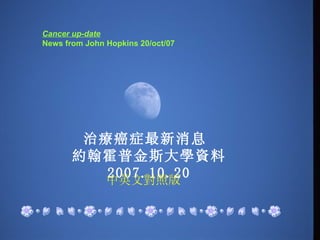 Cancer up-date    News from John Hopkins 20/oct/07   治療癌症最新消息  約翰霍普金斯大學資料  2007.10.20 中英文對照版 