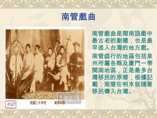南管戲曲 南管戲曲是閩南語戲中最古老的劇種，也是最早進入台灣的地方戲。 南管盛行的地區包括泉州所屬各縣及廈門一帶閩南地區，正是最多台灣移民的原鄉，根據記載，南管在明末就隨著移民傳入台灣。 