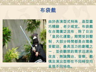 布袋戲 由於表演型式特殊，造型靈巧精緻，老少咸宜。布袋戲在台灣廣泛流布，除了日治「皇民化運動」期間受到壓制，大部分時間都是台灣最受歡迎、最具活力的劇種之一，並依觀眾的需求迅速地改良，無論舞台、音樂、戲偶及演出型態在不同時空均呈現不同特色。 