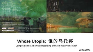 Whose Utopia:  ˭а Zafka.2006 Composition based on field recording of Osram factory in Foshan 