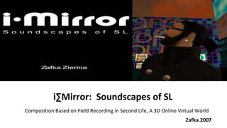 Zafka.2007 Composition Based on Field Recording in Second Life, A 3D Online Virtual World  iMirror:  Soundscapes of SL 