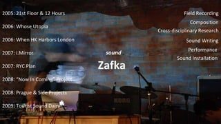 sound Zafka 2005: 21st Floor & 12 Hours 2006: Whose Utopia 2006: When HK Harbors London 2007: i.Mirror 2007: RYC Plan 2008:  Now In Coming  Project 2008: Prague & Side Projects 2009: Tourist Sound Dairy Field Recording Composition Cross-disciplinary Research Sound Writing Sound Installation Performance 