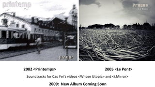2002 <Printemps> 2005 <Le Pont> Soundtracks for Cao Feis videos <Whose Utopia> and <i.Mirror>  2009:  New Album Coming Soon 