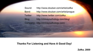 Thanks For Listening and Have A Good Day!  Zafka. 2009 Sound:  http://www.douban.com/artist/zafka Band:  http://www.douban.com/artist/prague Twitter:  http://www.twitter.com/zafka Blog:  http://chinayouthology.com/blog/ Company:  http://chinayouthology.com/ 