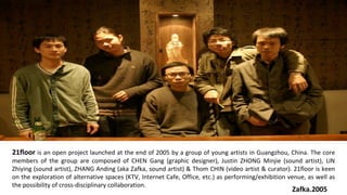 21floor   is an open project launched at the end of 2005 by a group of young artists in Guangzhou, China. The core members of the group are composed of CHEN Gang (graphic designer), Justin ZHONG Minjie (sound artist), LIN Zhiying (sound artist), ZHANG Anding (aka Zafka, sound artist) & Thom CHIN (video artist & curator). 21floor is keen on the exploration of alternative spaces (KTV, Internet Cafe, Office, etc.) as performing/exhibition venue, as well as the possibility of cross-disciplinary collaboration. Zafka.2005 
